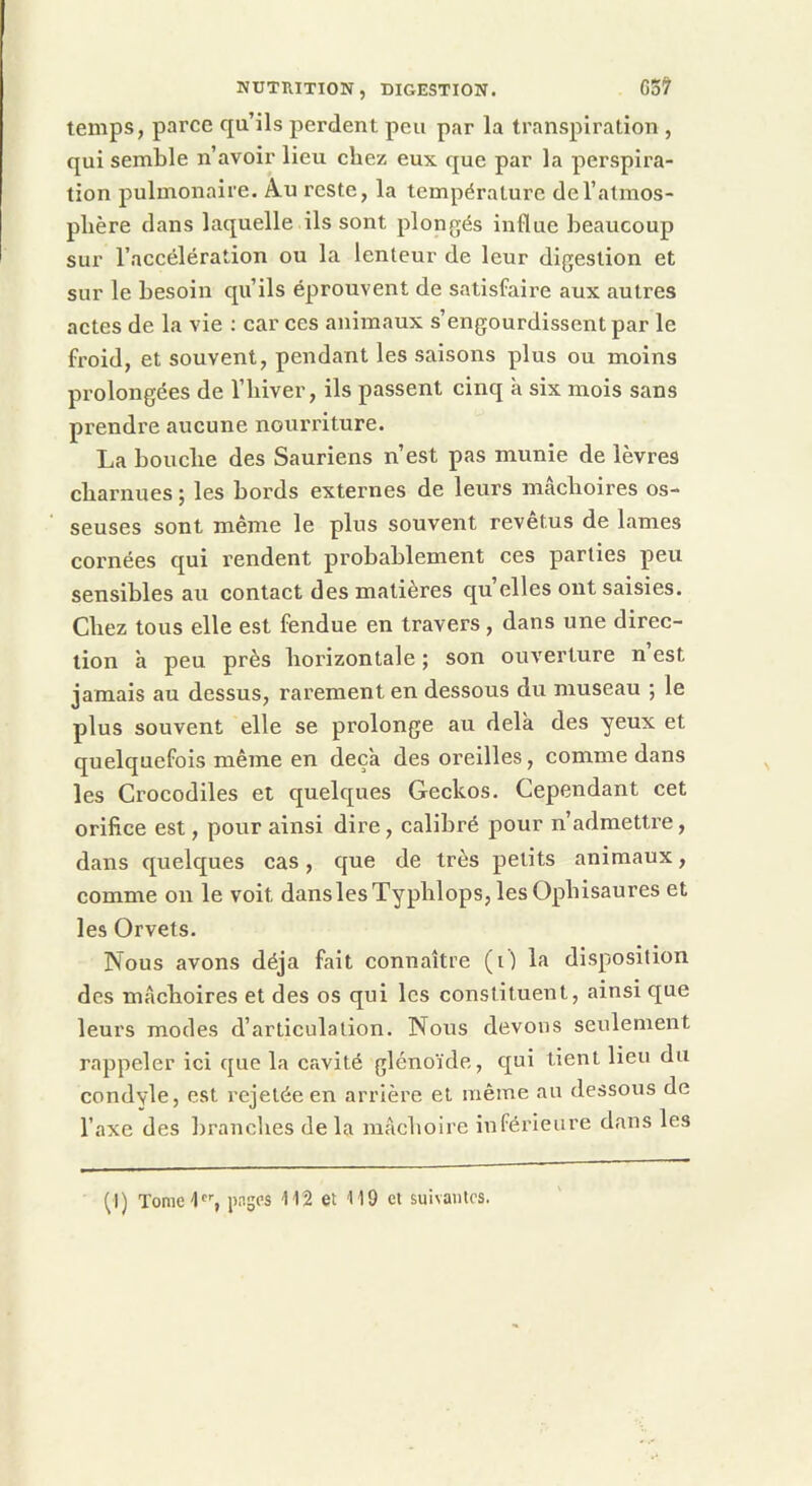 temps, parce qu’ils perdent peu par la transpiration , qui semble n’avoir lieu chez eux que par la perspira- tion pulmonaire. Au reste, la température de l’atmos- phère dans laquelle ils sont plongés influe beaucoup sur l’accélération ou la lenteur de leur digestion et sur le besoin qu’ils éprouvent de satisfaire aux autres actes de la vie : car ces animaux s’engourdissent par le froid, et souvent, pendant les saisons plus ou moins prolongées de l’iiiver, ils passent cinq à six mois sans prendre aucune nourriture. La bouche des Sauriens n’est pas munie de lèvres charnues ; les bords externes de leurs mâchoires os- seuses sont même le plus souvent revêtus de lames cornées qui rendent probablement ces parties peu sensibles au contact des matières qu’elles ont saisies. Chez tous elle est fendue en travers , dans une direc- tion à peu près horizontale ; son ouverture n’est jamais au dessus, rarement en dessous du museau ; le plus souvent elle se prolonge au delà des yeux et quelquefois même en deçà des oreilles, comme dans les Crocodiles et quelques Geckos, Cependant cet orifice est, pour ainsi dire, calibré pour n’admettre, dans quelques cas, que de très petits animaux, comme on le voit danslesTyphlops,lesOphisaures et les Orvets. Nous avons déjà fait connaître (O la disposition des mâchoires et des os qui les constituent, ainsi que leurs modes d’articulation. Nous devons seulement rappeler ici que la cavité glénoïde, qui tient lieu du condyle, est rejetée en arrière et même au dessous de l’axe des branches delà mâchoire inférieure dans les Çl) Tomel''’, pages 112 et 119 cl suivantes.