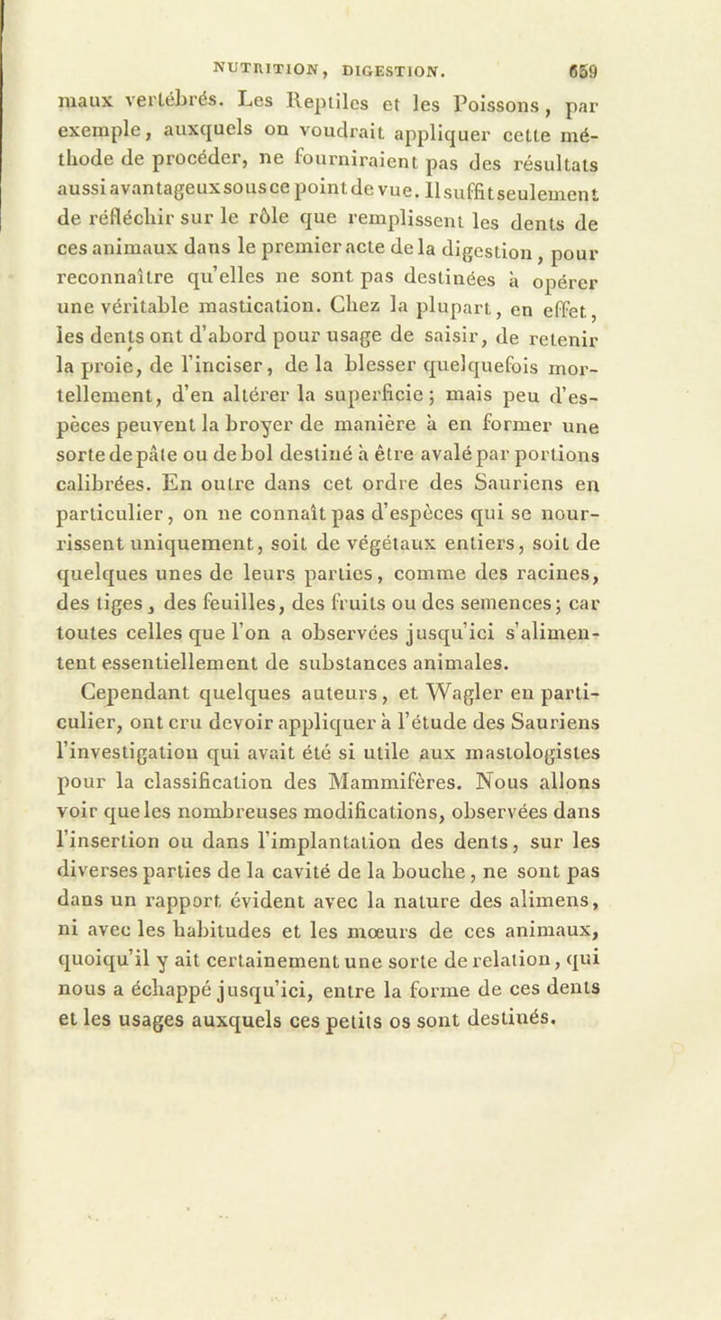 maux vertébrés. Les Repiiles et les l^oissons, par exemple, auxquels on voudrait appliquer cette mé- tliode de procéder, ne fourniraient pas des résultats aussiavantageuxsouscepointdevue. llsuffitseulement de réfléchir sur le rôle que remplissent les dents de ces animaux dans le premier acte de la digestion, pour reconnaître qu elles ne sont pas destinées à opérer une véritable mastication. Chez la plupart, en effet, les dents ont d’abord pour usage de saisir, de retenir la proie, de l’inciser, de la blesser quelquefois mor- tellement, d’en altérer la superficie; mais peu d’es- pèces peuvent la broyer de manière à en former une sorte de pâle ou de bol destiné h être avalé par portions calibrées. En outre dans cet ordre des Sauriens en particulier, on ne connaît pas d’espèces qui se nour- rissent uniquement, soit de végétaux entiers, soit de quelques unes de leurs parties, comme des racines, des tiges, des feuilles, des fruits ou des semences; car toutes celles que l’on a observées jusqu’ici s’alimen- tent essentiellement de substances animales. Cependant quelques auteurs , et Wagler en parti- culier, ont cru devoir appliquer à l’étude des Sauriens l’investigation qui avait été si utile aux mastologistes pour la classification des Mammifères. Nous allons voir que les nombreuses modifications, observées dans l’insertion ou dans l’implantation des dents, sur les diverses parties de la cavité de la bouche, ne sont pas dans un rapport évident avec la nature des alimens, ni avec les habitudes et les mœurs de ces animaux, quoiqu’il y ait certainement une sorte de relation, qui nous a échappé jusqu’ici, entre la forme de ces dents et les usages auxquels ces petits os sont destinés.