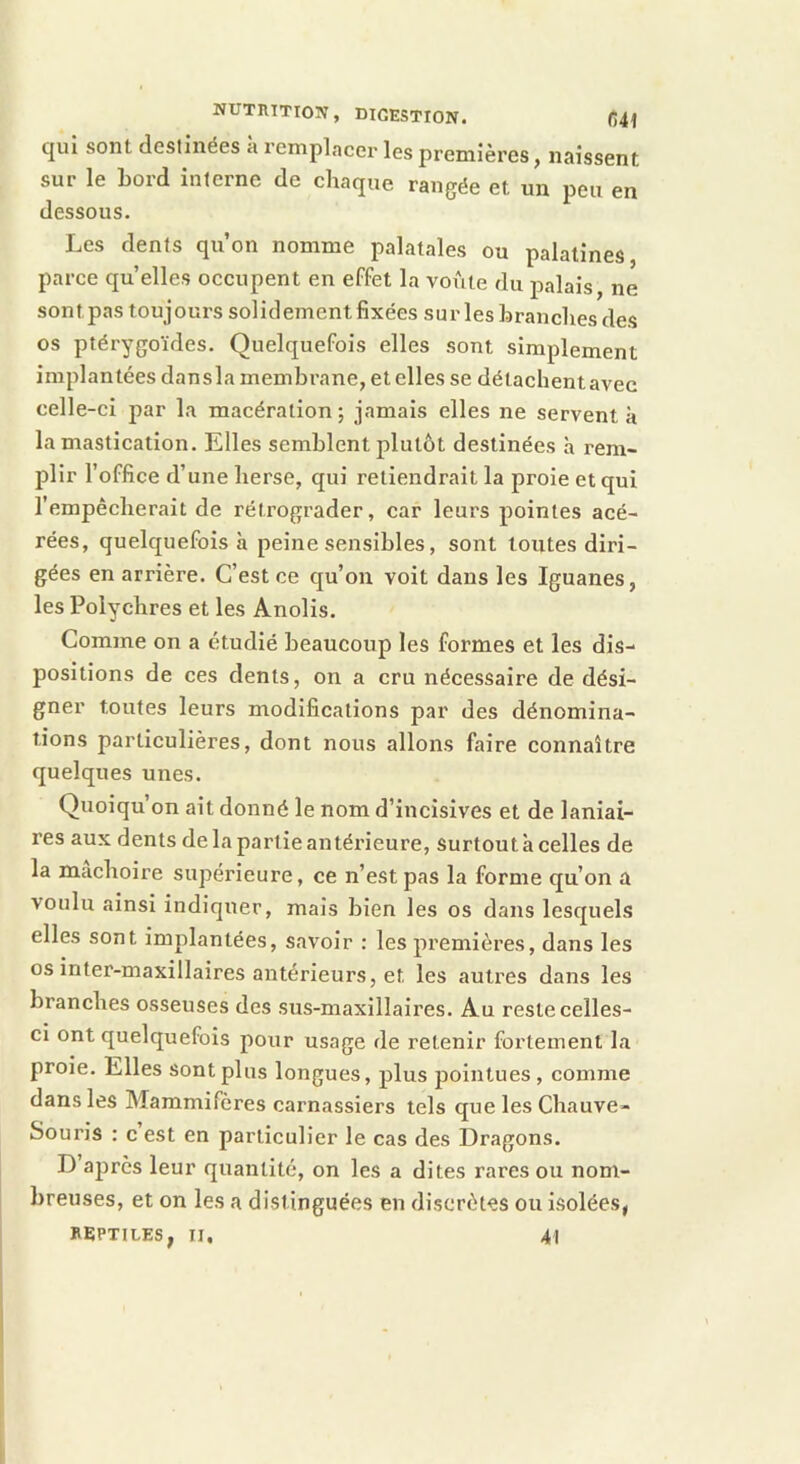 NUTIUTI03V, DIGESTION. (541 qui sont destinées a remplacer les premières, naissent sur le Lord interne de chaque rangée et un peu en dessous. Les dents qu’on nomme palatales ou palatines parce qu elles occupent en effet la voûte du palais, ne sontpas toujours solidement fixées surlesLranchesdes os ptérygoïdes. Quelquefois elles sont simplement implantées dansla membrane, et elles se détaehentavec celle-ci par la macération ; jamais elles ne servent à la mastication. Elles semblent plutôt destinées à rem- plir l’office d’une herse, qui retiendrait la proie et qui l’empêcherait de rétrograder, car leurs pointes acé- rées, quelquefois à peine sensibles, sont toutes diri- gées en arrière. C’est ce qu’on voit dans les Iguanes, les Polychres et les Anolis. Comme on a étudié beaucoup les formes et les dis- positions de ces dents, on a cru nécessaire de dési- gner toutes leurs modifications par des dénomina- tions particulières, dont nous allons faire connaître quelques unes. Quoiqu’on ait donné le nom d’incisives et de laniai- res aux dents de la partie antérieure, surtout à celles de la mâchoire supérieure, ce n’est pas la forme qu’on a voulu ainsi indiquer, mais bien les os dans lesquels elles sont implantées, savoir : les premières, dans les os inter-maxillaires antérieurs, et les autres dans les branches osseuses des sus-maxillaires. Au reste celles- ci ont quelquefois pour usage de retenir fortement la proie. Elles sont plus longues, plus pointues , comme dans les Mammifères carnassiers tels que les Chauve- Souris : c est en particulier le cas des Dragons. D ajirès leur quantité, on les a dites rares ou nom- breuses, et on les a distinguées en discrètes ou Isolées, HePTlLES, II, 41