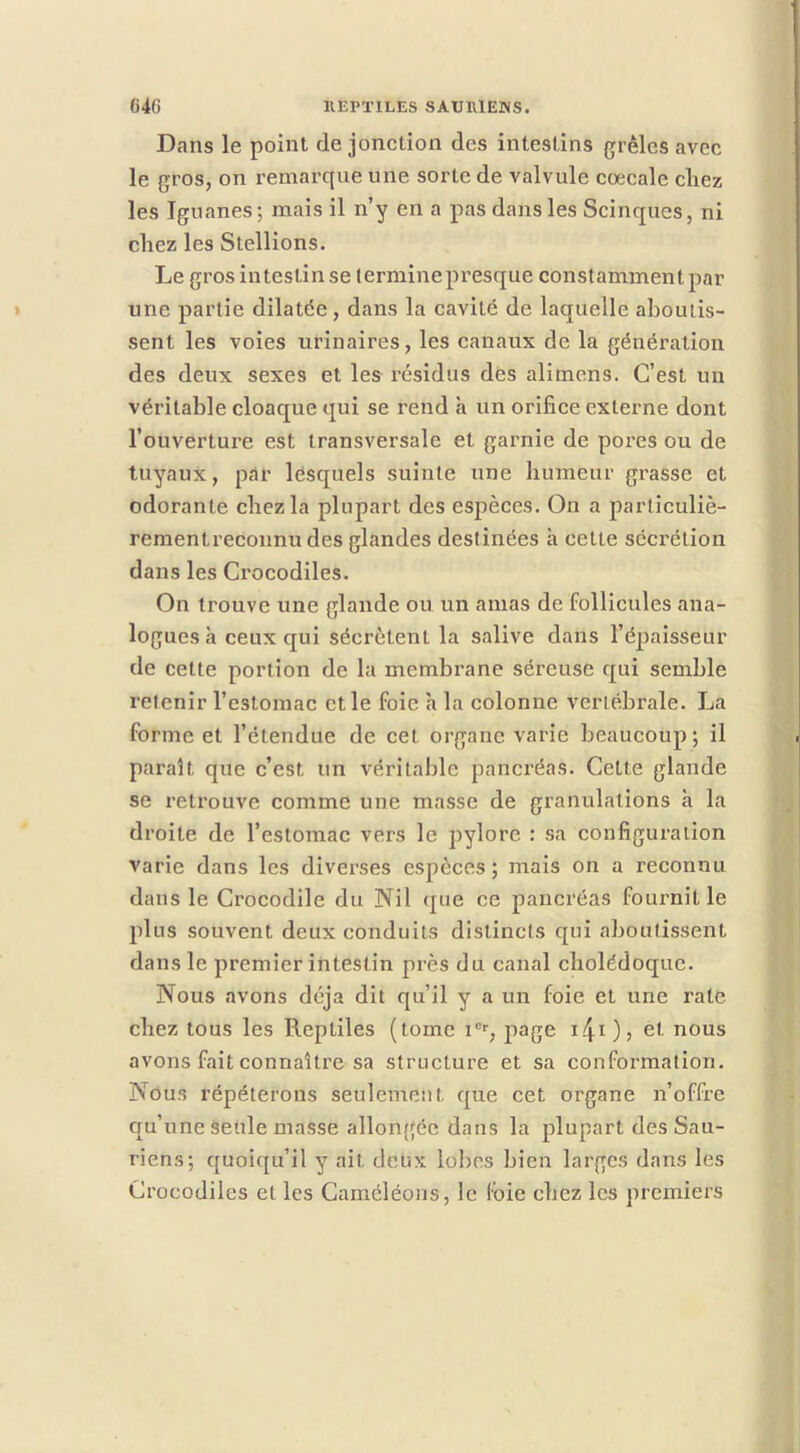 Dans le point de jonction des intestins grêles avec le gros, on remarque une sorte de valvule coecale cliez les Iguanes ; mais il n’y en a pas dans les Scinques, ni chez les Stellions. Le gros intestin se terminepresque constamment par une partie dilatée, dans la cavité de laquelle aboutis- sent les voies urinaires, les canaux de la génération des deux sexes et les résidus des alimcns. C’est un véritable cloaque qui se rend h un orifice externe dont l’ouverture est transversale et garnie de pores ou de tuyaux, par lesquels suinte une humeur grasse et odorante chez la plupart des espèces. On a particuliè- rementreconnudes glandes destinées h cette sécrétion dans les Ci'ocodiles. On trouve une glande ou un amas de follicules ana- logues à ceux qui sécrètent la salive dans l’épaisseur de cette portion de la membrane séreuse qui semble retenir l’estomac et le foie h la colonne vertébrale. La forme et l’étendue de cet organe varie beaucoup ; il paraît que c’est un véritable pancréas. Cette glande se retrouve comme une masse de granulations à la droite de l’estomac vers le pylore : sa configuration varie dans les diverses espèces ; mais on a reconnu dans le Crocodile du Nil que ce pancréas fournit le plus souvent deux conduits distincts qui aboutissent dans le premier intestin près du canal cholédoque. Nous avons déjà dit qu’il y a un foie et une rate chez tous les Reptiles (tome i“‘‘, page cl nous avons fait connaître sa structure et sa conformation. Nous répéterons seulement que cet organe n’offre qu’une âeule masse allongée dans la plupart des Sau- riens; quoiqu’il y ait deux lobes bien larges dans les Crocodiles elles Caméléons, le foie chez les premiers