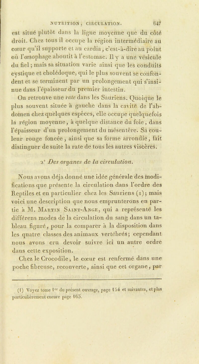 est situé plutôt dans la ligue moyenne que du côté droit. Chez tous il occupe la région intermédiaire au cœur qu’il siq^porte et au cardia, c’est-à-dire au point où l’œsophage aboutit à l’estomac. Il y a une vésicule du fiel ; mais sa situation varie ainsi que les conduits cystique et cholédoque, qui le plus souvent se confon- dent et se terminent par un prolongement qui s’insi- nue dans l’épaisseur du premier intestin. On retrouve une rate dans les Sauriens. Quoiqüe le plus souvent située à gauche dans la cavité de l’ab- domen chez quelques espèces, elle occupe quelquefois la région moyenne, à quelque distance du foie, dans l’épaisseur d’un prolongement du mésentère. Sa cou- leur rouge foncée, ainsi que sa forme arrondie, fait distinguer de suite la rate de tous les autres 'Viscères. 2° Des organes de la circulation. Nous avons déjà donné une idée générale des modi- fications que présente la circulation dans l’ordre des Reptiles et en particulier chez les Sauriens (i); mais voici une description que nous emprunterons en par- tie à M. MAE.TIN Saiwx-Ange, qui a représenté les différens modes de la circulation du sang dans un ta- bleau figuré, pour la comparer à la disposition dans les quatre classes des animaux vertébrés; cependant nous avons cru devoir suivre ici un autre ordre dans cette exposition. Chez le Crocodile, le cœur est renfermé dans une poche fibreuse, recouverte, ainsi que cet organe, par ( I) Voyez tome I' du présent ouvrage, page 154 et suivantes, et plus particulièrement encore page 165.