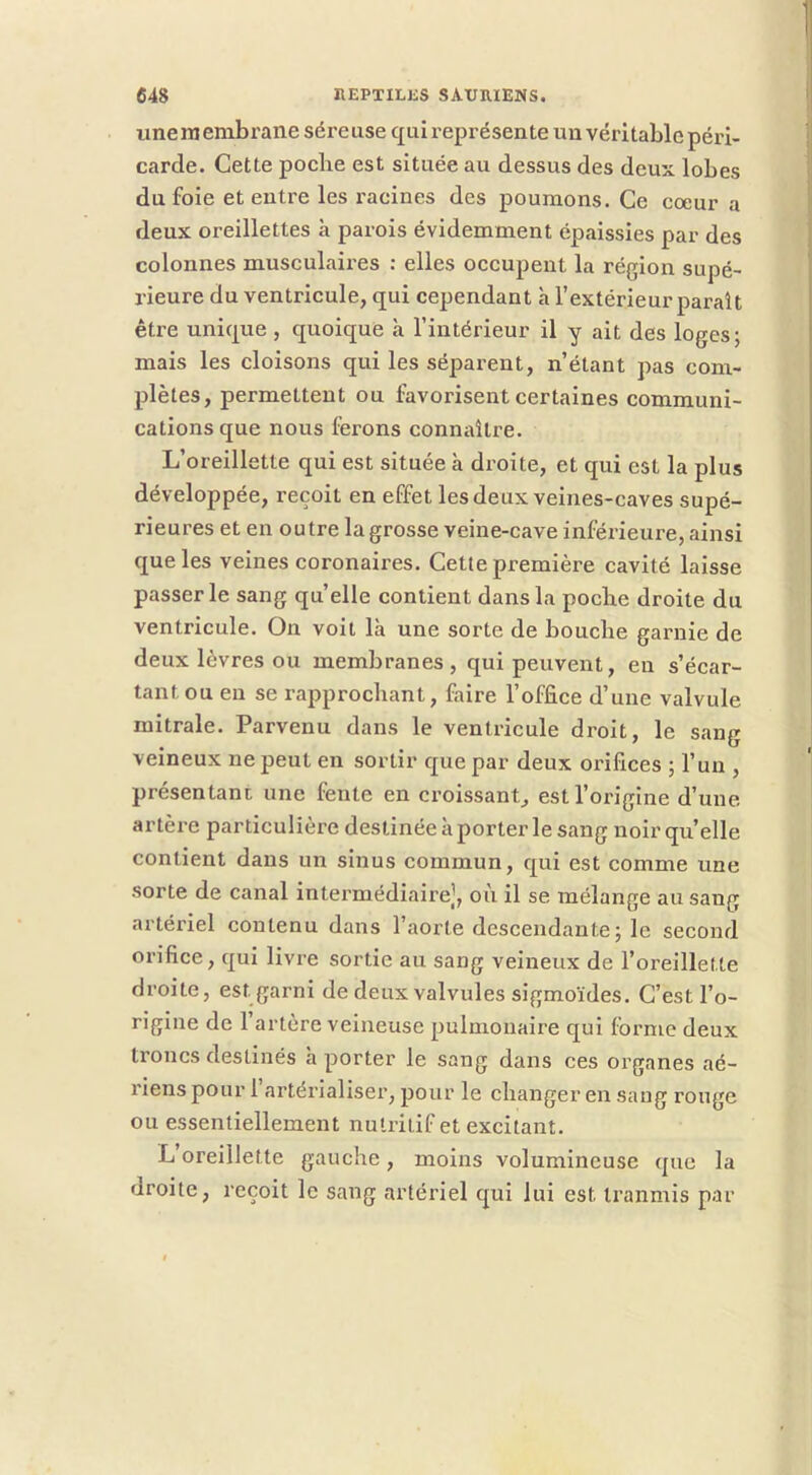 une ni enibrane sére use qui représen te un véri table péri- carde. Cette pocbe est située au dessus des deux lobes du foie et entre les racines des poumons. Ce coeur a deux oreillettes à parois évidemment épaissies par des colonnes musculaires : elles occupent la région supé- rieure du ventricule, qui cependant à l’extérieur paraît être unique , quoique à l’intérieur il y ait des loges; mais les cloisons qui les séparent, n’étant pas com- plètes, permettent ou favorisent certaines communi- cations que nous ferons connaître. L’oreillette qui est située à droite, et qui est la plus développée, reçoit en effet les deux veines-caves supé- rieures et en outre la grosse veine-cave inférieure, ainsi que les veines coronaires. Cette première cavité laisse passer le sang quelle contient dans la pocbe droite du ventricule. Ou voit là une sorte de bouche garnie de deux lèvres ou membranes, qui peuvent, eu s’écar- tant ou eu se rapprochant, faire l’office d’une valvule mitrale. Parvenu dans le ventricule droit, le sang veineux ne peut en sortir que par deux orifices ; l’un , présentant une fente en croissant, est l’origine d’une artère particulière destinée à porter le sang noir quelle contient dans un sinus commun, qui est comme une sorte de canal intermédiaire], où il se mélange au sang artériel contenu dans l’aorte descendante; le second orifice, qui livre sortie au sang veineux de l’oreillette droite, est garni de deux valvules sigmoïdes. C’est l’o- rigine de l’artère veineuse pulmonaire qui forme deux troncs destinés à porter le sang dans ces organes aé- riens pour 1 artérialiser, pour le changer en sang rouge ou essentiellement nutritif et excitant. L oreillette gauche, moins volumineuse que la droite, reçoit le sang artériel qui lui est tranmis par