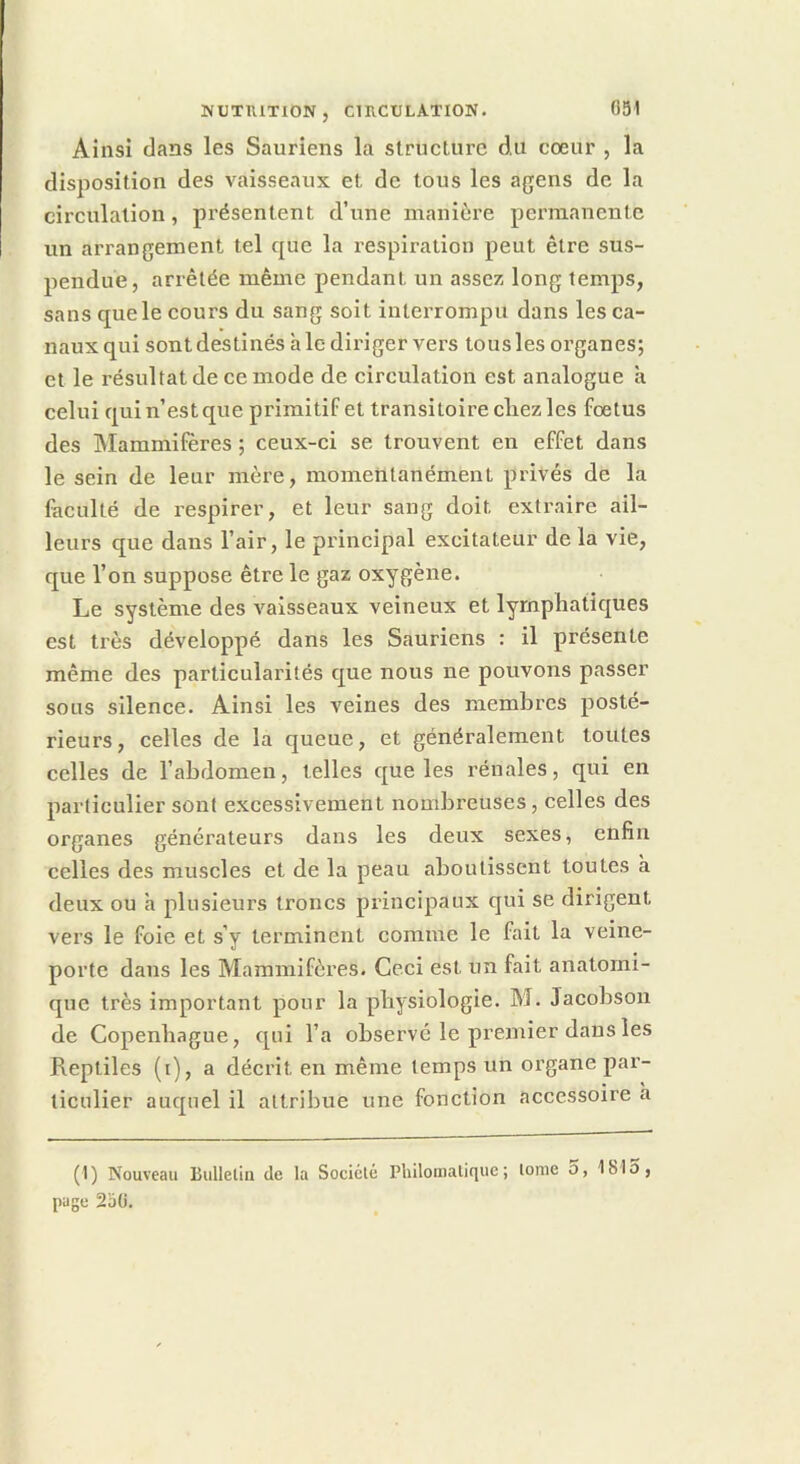HUTIUTION, CUlCtJLATION. 051 Ainsi dans les Sauriens la structure du cœur , la disposition des vaisseaux et de tous les agens de la circulation, présentent d’une manière permanente un arrangement tel que la respiration peut être sus- pendue, arrêtée même pendant un assez long temps, sans que le cours du sang soit interrompu dans les ca- naux qui sont destinés h le diriger vers tous les organes; et le résultat de ce mode de circulation est analogue à celui qui n’est que primitif et transitoire chez les fœtus des Mammifères ; ceux-ci se trouvent en effet dans le sein de leur mère, momentanément privés de la faculté de respirer, et leur sang doit extraire ail- leurs que dans l’air, le pi'incipal excitateur de la vie, que l’on suppose être le gaz oxygène. Le système des vaisseaux veineux et lymphatiques est très développé dans les Sauriens : il présente même des particularités que nous ne pouvons passer sous silence. Ainsi les veines des membres posté- rieurs, celles de la queue, et généralement toutes celles de l’ahdomen, telles que les rénales, qui en particulier sont excessivement nombreuses, celles des organes générateurs dans les deux sexes, enfin celles des muscles et de la peau aboutissent toutes à deux ou à plusieurs troncs principaux qui se dirigent vers le foie et s’y terminent comme le fait la veine- porte dans les Mammifères. Ceci est un fait anatomi- que très important pour la physiologie. M. Jacobson de Copenhague, qui l’a observé le premier dans les Reptiles (i), a décrit en même temps un oi’gane par- ticulier auquel il attribue une fonction accessoire à (1) Nouveau Bulleliu de la Sociélé Philomatique; tome o, 181o, page 2oti.