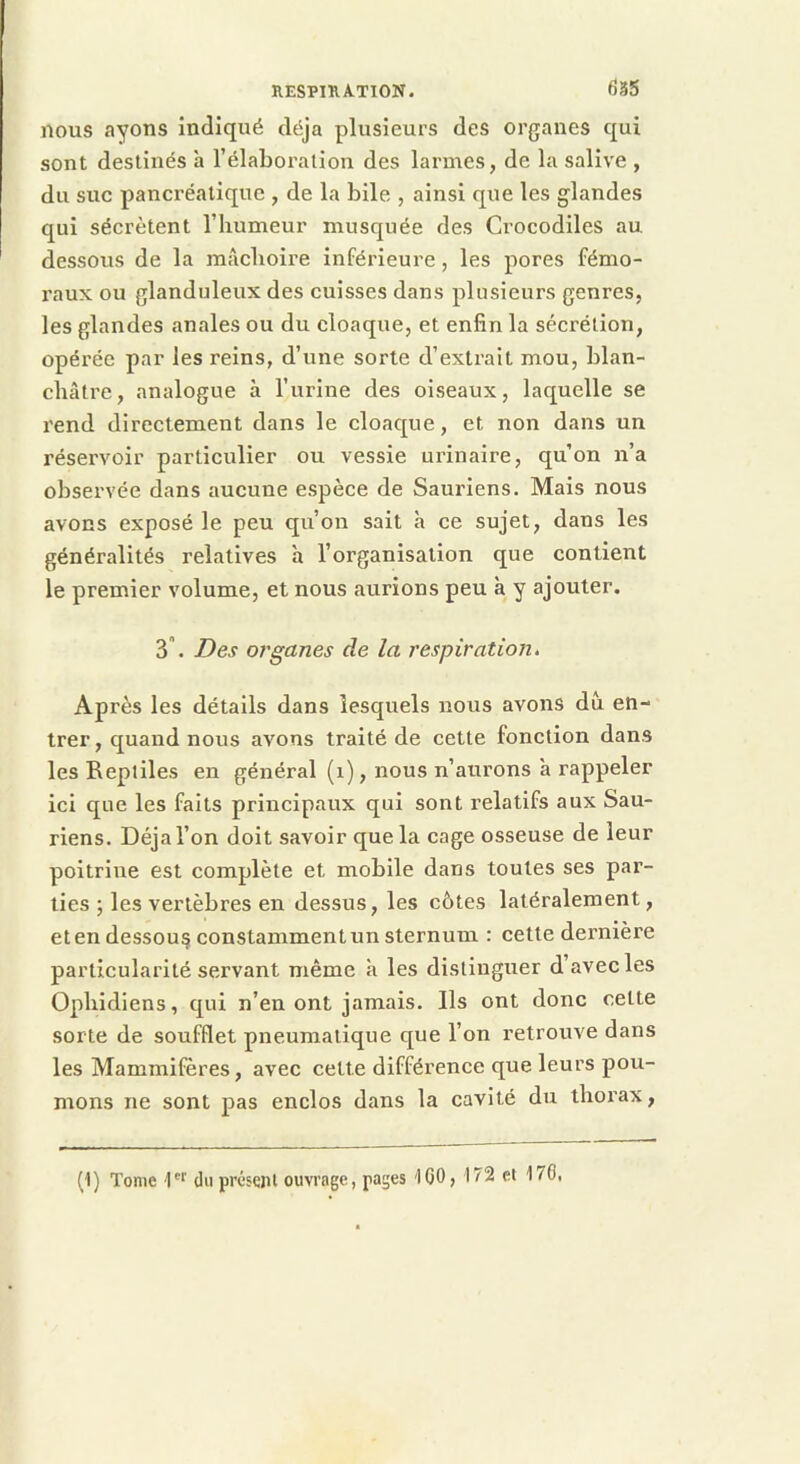respiration. 635 nous ayons indiqué déjà plusieurs des organes qui sont destinés à l’élaboralion des larmes, de la salive , du suc pancréatique , de la bile , ainsi que les glandes qui sécrètent l’humeur musquée des Crocodiles au. dessous de la mâchoire inférieure, les pores fémo- raux ou glanduleux des cuisses dans plusieurs genres, les glandes anales ou du cloaque, et enfin la sécrétion, opérée par les reins, d’une sorte d’extrait mou, blan- châtre, analogue à l’urine des oiseaux, laquelle se rend directement dans le cloaque, et non dans un réservoir particulier ou vessie urinaire, qu’on n’a observée dans aucune espèce de Sauriens. Mais nous avons exposé le peu qu’on sait à ce sujet, dans les généralités relatives h l’organisation que contient le premier volume, et nous aurions peu à y ajouter. 3. Des organes de la r'espîration. Après les détails dans lesquels nous avons du en- trer, quand nous avons traité de cette fonction dans les Reptiles en général (i), nous n’aurons à rappeler ici que les faits principaux qui sont relatifs aux Sau- riens. Déjà l’on doit savoir que la cage osseuse de leur poitrine est complète et mobile dans toutes ses par- ties ; les vertèbres en dessus, les côtes latéralement, et en dessous constamment un sternum : cette dernière particularité servant même à les distinguer d’avec les Ophidiens, qui n’en ont jamais. Ils ont donc cette sorte de soufflet pneumatique que l’on retrouve dans les Mammifères, avec cette différence que leurs pou- mons ne sont pas enclos dans la cavité du thorax, (1) Tome 1''' du présent ouvrage, pages '100, 172 et 170,