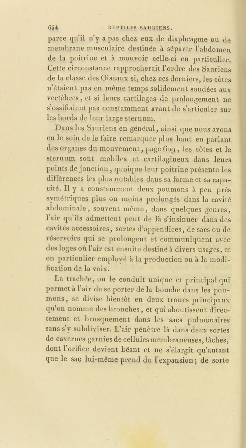 pai’ce qu’il n’y a pas chez eux de diapliragme ou de membrane musculaire destinée à séparer l’abdomen de la poitrine et à mouvoir celle-ci en particulier. Cette circonstance rapprocherait l’ordi'e des Sauriens de la classe des Oiseaux si, chez ces derniers, les côtes n’étaient pas en même temps solidement soudées aux vertèbres, et si leurs cartilages de prolongement ne s’ossiBaient pas constamment avant de s’articuler sur les bords de leur large sternum. Dans les Sauriens en général, ainsi que nous avons eu le soin de le faire remarquer plus haut en parlant des organes du mouvement, page 609 , les côtes et le sternum sont mobiles et cartilagineux dans leurs points de jonction, quoique leur poitrine présente les différences les plus notables dans sa forme et sa capa- cité. Il y a constamment deux poumons à peu près symétriques plus ou moins prolongés dans la cavité abdominale, souvent même, dans quelques genres, 1 air qu ils admettent peut de là s’insinuer dans des cavités accessoires, sortes d’appendices, de sacs ou de réservoirs qui se prolongent et eommuniquent avec des loges où l’air est ensuite destiné à divers usages, et en particulier employé h la production ou h la modi- fication de la voix. La trachée, ou le conduit unique et principal qui permet à 1 air de se porter de la bouche dans les pou- mons, se divise bientôt en deux troncs principaux qu’on nomme des bronches, et qui aboutissent direc- tement et brusquement dans les sacs pulmonaires sans s y subdiviser. L’air pénètre là dans deux sortes de cavernes garnies de cellules membraneuses, lâches, dont 1 orifice devient béant et ne s’élargit qu’autant que le sac lui-même prend de l’expansion j de sorte