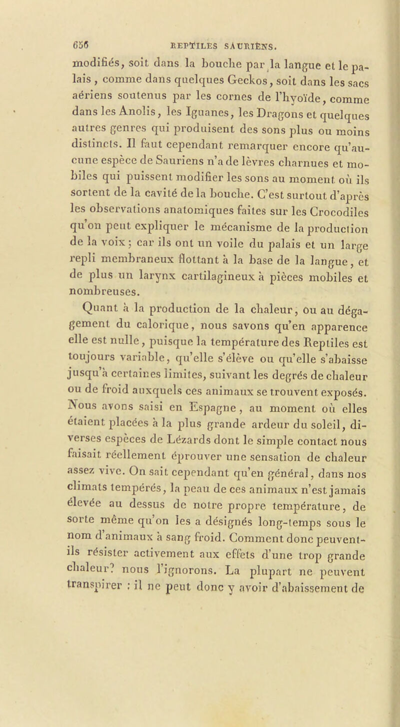 modifiés, soit dans la bouche par^la langue et le pa- lais , comme dans quelques Geckos, soit dans les sacs aériens soutenus par les cornes de l’hyoïde, comme dans les Anolis, les Iguanes, les Dragons et quelques autres genres qui produisent des sons plus ou moins distincts. Il faut cependant remarquer encore qu’au- cune espèce de Sauriens n’a de lèvres charnues et mo- biles qui puissent modifier les sons au moment où ils sortent de la cavité de la bouche. C’est surtout d’après les observations anatomiques faites sur les Crocodiles qu’on peut expliquer le mécanisme de la production de la voix ; car ils ont un voile du palais et un large repli membraneux flottant à la base de la langue, et de plus un larynx cartilagineux à pièces mobiles et nombreuses. Quant à la production de la chaleur, Ou au déga- gement du calorique, nous savons qu’en apparence elle est nulle, puisque la température des Reptiles est toujours variable, qu’elle s’élève ou qu’elle s’abaisse jusqu’à certaines limites, suivant les degrés de chaleur ou de froid auxquels ces animaux se trouvent exposés. Nous avons saisi en Espagne, au moment où elles étaient placées à la plus grande ardeur du soleil, di- verses espèces de Lézards dont le simple contact nous faisait réellement éprouver une sensation de chaleur assez vive. On sait cependant qu’en général, dans nos climats tempérés, la peau de ces animaux n’est jamais élevée au dessus de notre propre température, de sorte même qu’on les a désignés long-temps sous le nom d animaux à sang froid. Comment donc peuvent- ils résister activement aux effets d’une trop grande chaleur? nous 1 ignorons. La plupart ne peuvent transpirer ; il ne peut donc y avoir d’abaissement de