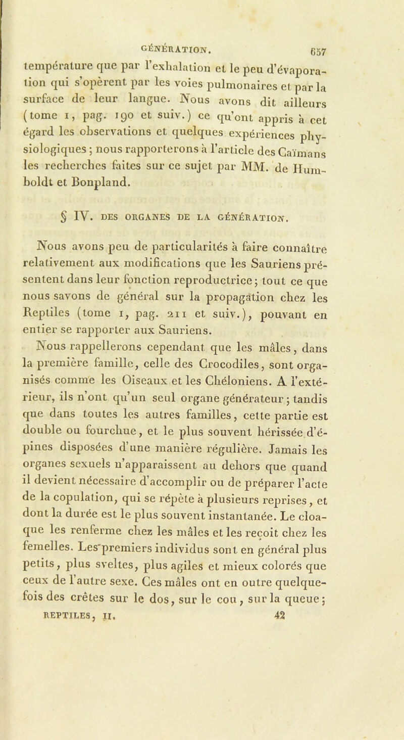 génération. (]57 température que par l’exhalation et le peu d’évapora- tion qui s’opèrent par les voies pulmonaires et par la surface de leur langue. Nous avons dit ailleurs (tome I, pag. 190 et suîv.) ce qu’ont appris à cet égard les observations et quelques expériences phy- siologiques ; nous rapporterons à l’article des Caïmans les recherches faites sur ce sujet jiar MM. de Ilum- boldt et Bonpland. § IV. DES ORGANES DE LA GÉNÉRATION. Nous avons peu de particularités à faire connaître relativement aux modifications que les Sauriens pré- sentent dans leur fonction reproductrice; tout ce que nous savons de général sur la propagation chez les Reptiles (tome i, pag. 211 et suiv.), pouvant en entier se rapporter aux Sauriens. Nous rappellerons cependant que les mâles, dans la première famille, celle des Crocodiles, sont orga- nisés comme les Oiseaux et les Chéloniens. A l’exté- rieur, ils n’ont qu’un seul organe générateur ; tandis que dans toutes les autres familles, cette partie est double ou fourchue, et le plus souvent hérissée d’é- pines disposées d’une manièi’e régulière. Jamais les organes sexuels n apparaissent au dehors que quand il devient nécessaire d’accomplir ou de préparer l’acle de la copulation, qui se répète à plusieurs reprises, et dont la durée est le plus souvent instantanée. Le cloa- que les renferme chez les mâles et les reçoit chez les femelles. Les’premiers individus sont en général plus petits, plus sveltes, plus agiles et mieux colorés que ceux de 1 autre sexe. Ces mâles ont en outre quelque- fois des crêtes sur le dos, sur le cou, sur la queue; REPTILES, II. 42