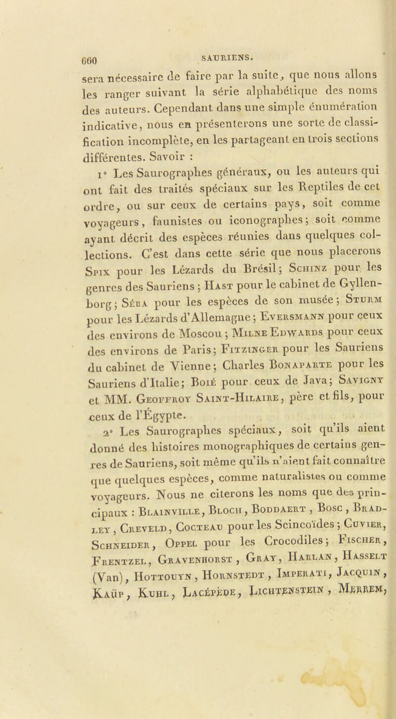 Gf)0 sci’*i nécGSSïiirc iIg f^irc jiîir IcX suitc^ c^ug nous niions les ranger suivant la série alpliahélique des noms des auteurs. Cependant dans une simple énumération indicative, nous en présenterons une sorte de classi- fication incomplète, en les partageant en trois sections différentes. Savoir : 1“ Les Saui’ograplies généraux, ou les auteurs qui ont fait des traités spéciaux sur les Reptiles de ccl ordre, ou sur ceux de certains pays, soit comme voyageurs, faunisles ou iconographes-, soit comme ayant décrit des espèces réunies dans quelques col- lections. C’est dans cette série que nous placerons Spix pour les Lézards du Brésil j Schinz pour les genres des Sauriens ; Hast pour le cabinet de Gyllen- Lorg ; Séiîa pour les espèces de son musée -, Sturm pour les Lézards d’Allemagne; Eversmann pour ceux des environs de Moscou ; Milne Edwards pour ceux des environs de Paris; Bitztn&er pour les Sauriens du cabinet de Vienne; Charles Bonaparte pour les Sauriens d’Italie; BoiÉ pour ceux de Java; Savignv et MM. Geoffroy Saint-Hilaire, père et fils, pour ceux de l’Égypte. 2 Les Saurograpbes spéciaux, soit qu ils aient donné des histoires monographiques de certains gen- res de Sauriens, soit même qu’ils n .aient fait connaître que quelques espèces, comme naturalistes ou comme voyageurs. Nous ne citerons les noms que des prin- cipaux : Blainville, Bloch , Boddaert , Bosc , Brad- DEY , Creveld, Cocteau pour les Scincoïdes ; Cuvier, Schneider, Oppel pour les Crocodiles; Fischer, Frentzel, Gravenhorst , Gray, Harlan, Hasselt (Van), Hottouyn, Hornstedt , Imperati, Jacquin, ^^AUP , K.UHL , LACÉPèOE , LiCHTEWSTEIN , MbJUIEM,