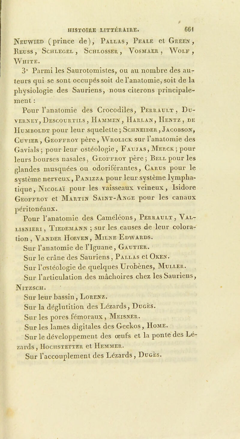 Neuwied (prince tle), Parlas, Peale et Green, ReUSS , ScHLEGEL , ScHLOSSER , VoSMAER , WoLF , White. 3” Parmi les Saurotomistes, ou au nombre des au- teurs qui se sont occupés soit de l’anatomie, soit de la pliysiologie des Sauriens, nous citerons principale- ment : Pour l’anatomie des Crocodiles, Perrault, Du- VERNEY, DeSCOÜRTILS , HamMEN , HaRLAN, HeNTZ , DE Humboldt pour leur squelette; Schneider, Jacobson, Cuvier, Geoffroy père, Wrolick sur l’anatomie des Gavials; pour leur ostéologie. Fautas, Merck; pour leurs bourses nasales, Geoffroy père; Bell pour les glandes musquées ou odoriférantes, Carus pour le système nerveux, Panizza pour leur système lympha- tique, Nicolaï pour les vaisseaux veineux, Isidore Geoffroy et Martin Saint-Ange pour les canaux péritonéaux. Pour l’anatomie des Caméléons, Perrault, Val- lisnieri , Tiedemann ; sur les causes de leur colora- tion , Vander Hoeven, Milne Edwards. Sur l’anatomie de l’Iguane, Gautier. Sur le crâne des Sauriens, Parlas et Oken. Sur l’ostéologie de quelques ürobènes, Muller. Sur l’articulation des mâchoires chez les Sauriens, Nitzsch. Sur leur bassin, Lorenz. Sur la déglutition des Lézards, Dugès. Sur les pores fémoraux, Meisner. Sur les lames digitales des Gechos, Home. Sur le développement des oeufs et la ponte des Lé- zards, Hochstetter et Hemmer. Sur l’accouplement des Lézards, Dugès.