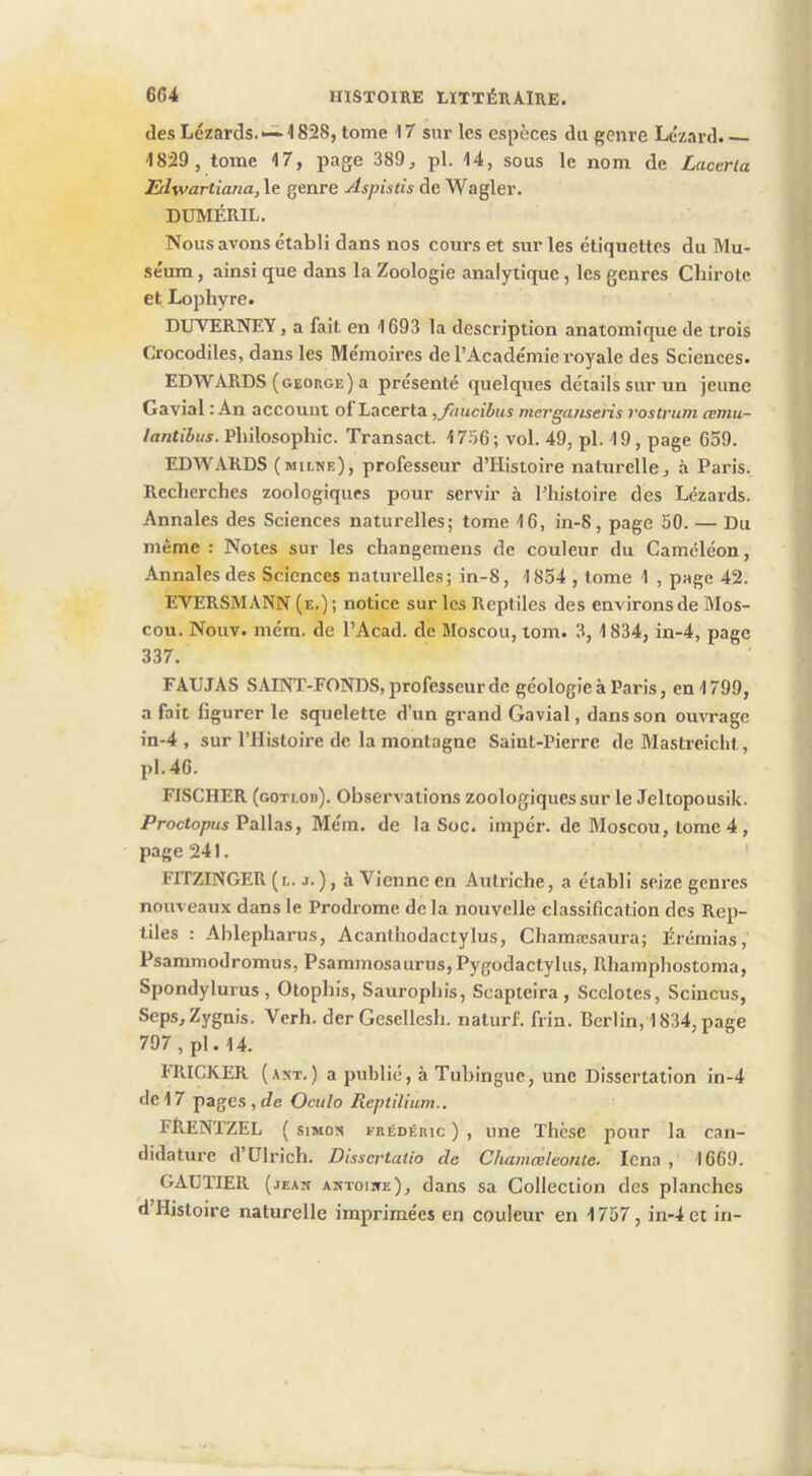 des Lézards. ~ 1828, tome 17 sur les espèces du genre Lézard. — 1829 , tome 17, page 389^ pl. 14, sous le nom de Laceria Edwartiana, le genre Aspistis de Wagler. DUMÉRIL. Nous avons établi dans nos cours et sur les étiquettes du Mu- séum , ainsi que dans la Zoologie analytique, les genres Cliirote et Lophyre. DUVERNEY, a fait en 1693 la description anatomique de trois Crocodiles, dans les Mémoires de l’Académie royale des Sciences. EDWARDS (george) a présenté quelques détails sur un jeune Gavial : An account ol Lacerta ,/hucibus merga/isens vostrum œmu- /antiiuj. Philosophie. Transact. 1756; vol. 49, pl. 19, page 659. EDWARDS (MIL^E), professeur d’Histoire naturelle, à Paris. Recherches zoologiques pour servir à l’histoire des Lézards. Annales des Sciences naturelles; tome 16, in-S, page 50. — Du même : Notes sur les changemens de couleur du Caméléon, Annales des Sciences naturelles; in-S, 1854 , tome 1 , page 42. EVERSMANN (e.) ; notice sur les Reptiles des environs de Mos- cou. Nouv. mém. de l’Acad. de Moscou, tom. 3, 1834, in-4, page 337. FAUJAS SAINT-FONDS, jirofesseur de géologie à Paris, en 1799, a fait figurer le squelette d’un grand Gavial, dans son ouvrage in-4 , sur l’IIistoire de la montagne Saint-Pierre de Mastreicht, pl.46. FISCHER (gotlob). Observations zoologiques sur le Jeltopousik. /’roctopjw Pallas, Mém. de la Soc. impér. de Moscou, tome 4, page 241. ' FITZINGER (l. J.), à Vienne en Autriche, a établi seize genres nouveaux dans le Prodrome de la nouvelle classification des Rep- tiles : Ablepharus, Acanlhodactylus, Chamæsaura; Érémias, Psaramodromus, Psammosaurus,Pygodactylus, Rhamphostoma, Spondylurus , Otophis, Saurophis, Scapteira , Scelotes, Scincus, Seps,Zygnis. Verh. der Gesellesh. naturf. frin. Berlin, 1834,page 797 , pl. 14. HUCKER (axt.) a publié, à Tubingue, une Dissertation in-4 de 17 pages , Je Ocitlo Reptilium.. FReNTZEL ( siMox FRÉDÉRIC ) , une Thèse pour la can- didature d’Ulrich. Dissci’talio de Chamceleonle. Icna , 1669. GAUTIER (jean aktoiwe), dans sa Collection des planches d’Hisloire naturelle imprimées en couleur en 1757, in-4 et in-
