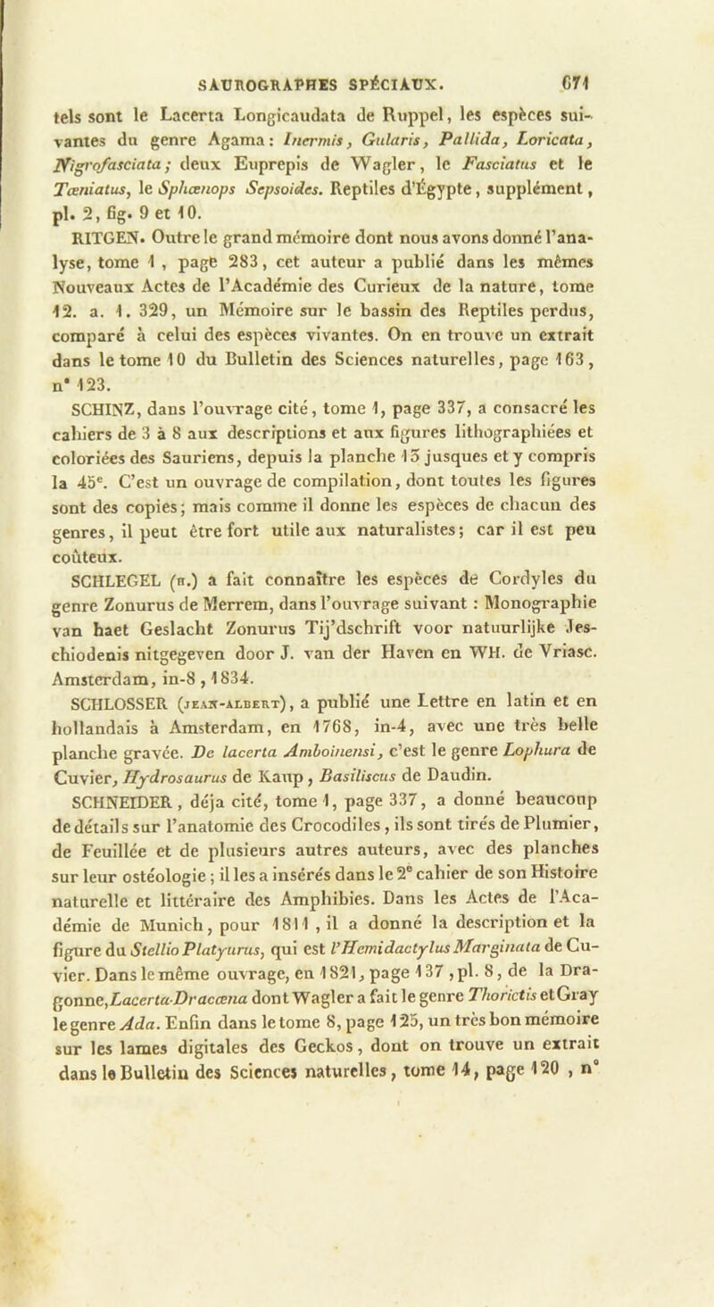 tels sont le Lacerta Longicaudata de Rnppel, les espèces sui- vantes du genre Agama; Inermis, Gularis, Pallida, Loricata, Nigi-ofasciata ; deux Euprepis de Wagler, le Fasciatus et le Teeniatus, le Spheenops Sepsoides. Reptiles d’Égypte, supplément, pl. 2, fig. 9 et 10. RITGEN. Outre le grand mémoire dont nous avons donné l’ana- lyse, tome 1 , page 283, cet auteur a publié dans les mêmes Nouveaux Actes de l’Académie des Curieux de la nature, tome 12. a. 1. 329, un Mémoire sur le bassin des Reptiles perdus, comparé à celui des espèces vivantes. On en trouve un extrait dans le tome 10 du Bulletin des Sciences naturelles, page 163, n* 123. SCHINZ, dans l’ousTage cité, tome 1, page 337, a consacré les cahiers de 3 à 8 aux descriptions et aux figures lithographiées et coloriées des Sauriens, depuis la planche 15 jusques et y compris la 45®. C’est un ouvrage de compilation, dont toutes les figures sont des copies; mais comme il donne les espèces de chacun des genres, il peut être fort utile aux naturalistes ; car il est peu coûteux. SCHLEGEL (h.) a fait connaître les espèces de Cordyles du genre Zonurus de Merrem, dans l’ouvrage suivant : Monographie van haet Geslacht Zonurus Tij’dschrift voor natuurlijke .Tes- chiodenls nitgegeven door J. van der Haven en WH. de Vriasc. Amsterdam, in-8,1834. SCHLOSSER (jEAit-ALBEKx), a publié une Lettre en latin et en hollandais à Amsterdam, en 1768, in-4, avec une très belle planche gravée. De lacerta Amboinensi, c’est le genre Lophura de Cuvier, Hydrosaurus de Kaup, Basiliscus de Daudin. SCHNEIDER, déjà cité, tome 1, page 337, a donné beaucoup de détails sur l’anatomie des Crocodiles, ils sont tirés de Plumier, de Feuillée et de plusieurs autres auteurs, avec des planches sur leur ostéologie ; il les a insérés dans le 2® cahier de son Histoire naturelle et littéraire des Amphibies. Dans les Actes de l’Aca- démie de Munich, pour 1811 , il a donné la description et la figure du StellioPlatyurus, qui est l’HcmidactylusMarginata de Cu- vier. Dans le même ouvrage, en 1821, page 137 ,pl.8,de la Dra- QOXiXXG,Lacerta Draccena dont Wagler a fait le genre 27io/‘/ctwetGi'ay le genre Ada. Enfin dans le tome 8, page 125, un très bon mémoire sur les lames digitales des Geckos, dont on trouve un extrait dans 1«Bulletin des Science» naturelles, tome 14, page 120 , n”