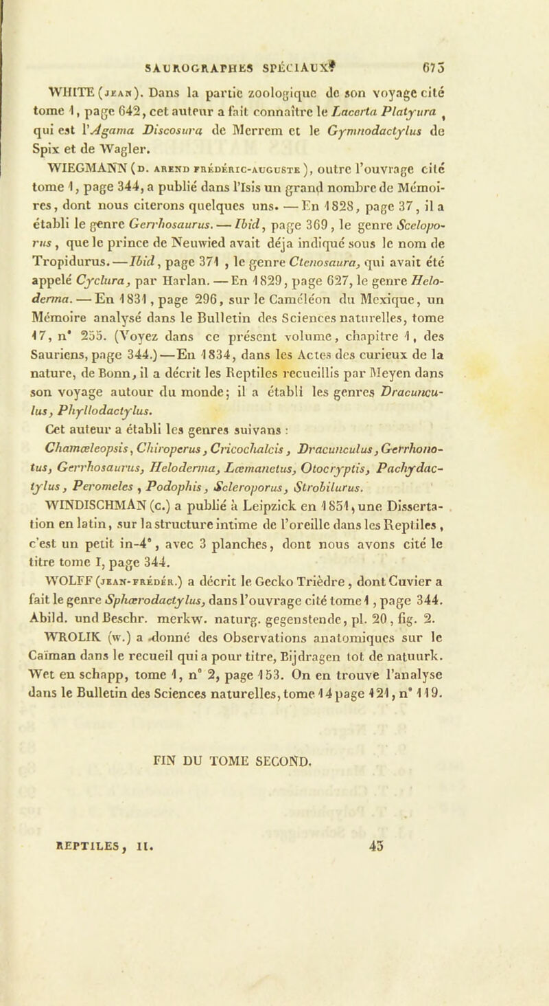 WHITE (jkam). Dans la partie zoologique de son voyage cité tome 1, page 642, cet auteur a fait connaître le Lacerta Platyura ^ qui est Vjdgama Biscosura de Merrcm et le Gymnodactylus de Spix et de Wagler. WIEGMANN (d. arekd frédéric-augustk ), outre l’ouvrage cite tome 1, page 344, a publié dans l’Isis un grandi nombre de Mémoi- res, dont nous citerons quelques uns. —En 1828, page 37, il a établi le genre Gerrhosaurus. — Ibid, page 369, le genre Scclopo- 7'i(s, que le prince de Neuwied avait déjà indiqué sous le nom de Tropidurus.—Ibid, page 371 , le genre Ctcnosaura, qiti avait été appelé Cyclitra, par Harlan. —En 1829, page 627, le genre Helo- denna. — En 1831, page 296, sur le Caméléon du Mexique, un Mémoire analysé dans le Bulletin des Sciences naturelles, tome 17, n* 255. (Voyez dans ce présent volume, chapitre 1, des Sauriens, page 344.)—Eu 1834, dans les Actes des curieux de la nature, de Bonn, il a décrit les Reptiles recueillis par Meyen dans son voyage autour du monde; il a établi les genres Bracuncu- lus, Phyllodactylus. Cet auteur a établi les genres suivans : Chamœleopsis, Chiroperus , Cricochalcis , Bracunculus, Gerrhoiio- tus, Gerrliosaui'us, Helodenna, Lœmanelus, Otocryplis, Pachydac- tylus , Peromeles , Podophis, Scleroporus, Strobilurus. WINDISCHMAN (c.) a publié à Leipzick en 1851, une Disserta- . tion en latin, sur la structure intime de l’oreille dans les Reptiles, c’est un petit in-4*, avec 3 planches, dont nous avons cité le titre tome I, page 344. WOLEF (jkan-frédér.) a décrit le Gecko Trièdre, dont Cuvier a fait le genre Sphœrodactylus, dans l’ouvrage cité tome 1, page 344. Abild. undBeschr. merkw. naturg. gegenstendc, pl. 20, fig. 2. WROLIK. (w.) a .donné des Observations anatomiques sur le Caïman dans le recueil quia pour titre, Bijdragen lot de natuurk. Wet en schapp, tome 1, n° 2, page 153. On en trouve l’analyse dans le Bulletin des Sciences naturelles, tome 14 page 121, n* 119. FIN DU TOME SECOND. REPTILES, U. 43