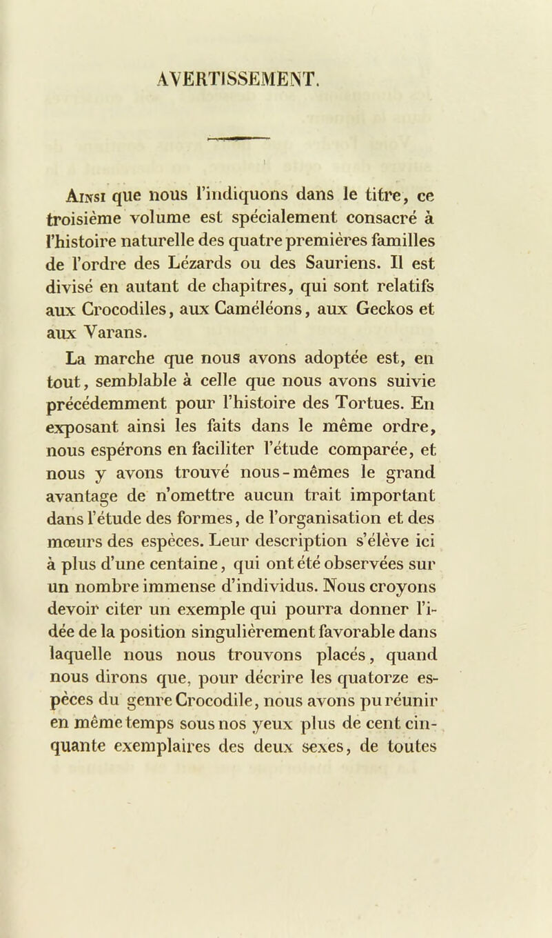 AVËRTISSEME^T. Aiixsi que nous l’indiquons dans le titre, ce troisième volume est spécialement consacré à l’histoire naturelle des quatre premières familles de l’ordre des Lézards ou des Sauriens. Il est divisé en autant de chapitres, qui sont relatifs aux Crocodiles, aux Caméléons, aux Geckos et aux Varans. La marche que nous avons adoptée est, en tout, semblable à celle que nous avons suivie précédemment pour l’histoire des Tortues. En exposant ainsi les faits dans le même ordre, nous espérons en faciliter l’étude comparée, et nous y avons trouvé nous-mêmes le grand avantage de n’omettre aucun trait important dans l’étude des formes, de l’organisation et des mœurs des espèces. Leur description s’élève ici à plus d’une centaine, qui ont été observées sur un nombre immense d’individus. Nous croyons devoir citer un exemple qui pourra donner l’i- dée de la position singulièrement favorable dans laquelle nous nous trouvons placés, quand nous dirons que, pour décrire les quatorze es- pèces du genre Crocodile, nous avons pu réunir en même temps sous nos yeux plus de cent cin- quante exemplaires des deux sexes, de toutes