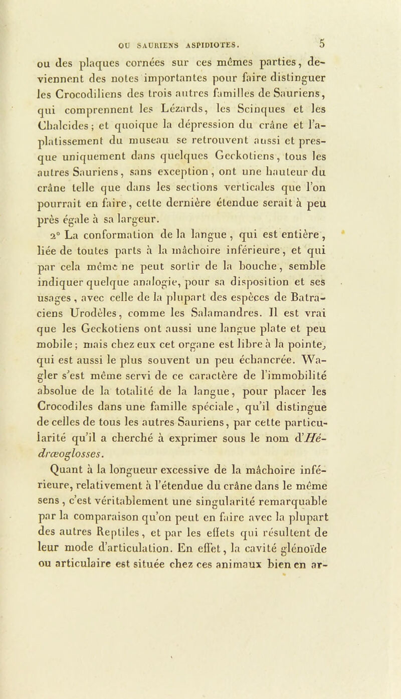 OU (les plaques cornées sur ces mêmes parties, de- viennent des notes importantes pour faire distinguer les Crocodiliens des trois autres familles de Sauriens, qui comprennent les Lézards, les Scinques et les Cbalcides ; et quoique la dépression du crâne et l’a- platissement du museau se retrouvent aussi et pres- que uniquement dans quelques Geckotiens, tous les autres Sauriens, sans exception , ont une hauteur du crâne telle que dans les sections verticales que l’on pourrait en faire, cette dernière étendue serait à peu près égale à sa largeur. 2° La conformation de la langue , qui est entière , liée de toutes parts à la mâchoire inférieure, et cjui par cela mêmÆ ne peut sortir de la bouche, semble indiquer quelque analogie, pour sa disposition et ses usages , avec celle de la plupart des espèces de Batra- ciens Urodèles, comme les Salamandres. Il est vrai que les Geckotiens ont aussi une langue plate et peu mobile ; mais chez eux cet organe est libre à la pointe^ qui est aussi le plus souvent un peu échancrée. Wa- gler s’est même servi de ce caractère de l’immobilité absolue de la totalité de la langue, pour placer les Crocodiles dans une famille spéciale, qu’il distingue de celles de tous les autres Sauriens, par cette particu- larité qu’il a cherché à exprimer sous le nom d’Zfe- drœoglosses. Quant à la longueur excessive de la mâchoire infé- rieure, relativement à l’étendue du crâne dans le même sens , c’est véritablement une singularité remarquable par la comparaison qu’on peut en faire cavec la plupart des autres Reptiles, et par les ellets qui résultent de leur mode d’articulation. En efl’et, la cavité glénoïde ou articulaire est située chez ces animaux bien en ar-