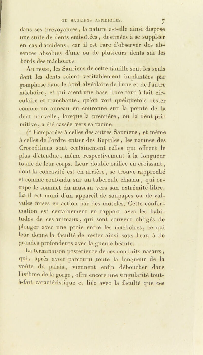 dans ses prévoyances, la nature a-t-elle ainsi dispose une suite de dents emboîtées, destinées à se suppléer en cas d’accidens ; car il est rare d’observer des ab- sences absolues d’une ou de plusieurs dents sur les bords des mâchoires. Au reste, les Sauriens de cette famille sont les seuls dont les dents soient véritablement implantées par gomphose dans le bord alvéolaire de l’une et de l’autre mâchoire, et qui aient une base libre tout-à-fait cir- culaire et tranchante, qu’on voit quelquefois rester comme un anneau en couronne sur la pointe de la dent nouvelle, lorsque la première , ou la dent pri- mitive , a été cassée vers sa racine. 4° Comparées à celles des au tres Sauriens , jet même à celles de l’ordre entier des Reptiles , les narines des Crocodiliens sont certainement celles qui oflrent le plus d’étendue, même respectivement à la longueur totale de leur corps. Leur double orifice en croissant, dont la concavité est en arrière, se trouve rapproché et comme confondu sur un tubercule charnu, qui oc- cupe le sommet du museau vers son extrémité libre. Là il est muni d’un appareil de soupapes ou de val- vules mises en action par des muscles. Cette confor- mation est certainement en rapport avec les habi- tudes de ces animaux, qui sont souvent obligés de plonger avec une proie entre les mâchoires, ce qui leur donne la faculté de rester ainsi sous l’eau à de grandes profondeurs avec la gueule béante. La terminaison postérieure de ces conduits nasaux, qui^ après avoir parcouru toute la longueur de la voûte du palais, viennent enfin déboucher dans l’isthme de la gorge, olïre encore une singularité tout- à-fait caractéristique et liée avec la faculté que ces