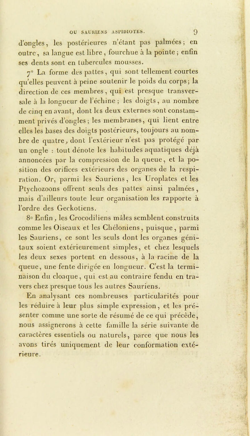 d’ongles, les postérieures n’étant pas palmées; en outre, sa langue est libre, fourchue à la pointe ; enfin ses dents sont en tubercules mousses. 7“ La forme des pattes, qui sont tellement courtes quelles peuvent à peine soutenir le poids du corps; la direction de ces membres, qui est presque transver- sale <à la longueur de l’échine ; les doigts, au nombre de cinq en avant, dont les deux externes sont constam- ment privés d’ongles; les membranes, qui lient entre elles les bases des doigts postérieurs, toujours au nom- bre de quatre J dont l’extérieur n’est pas protégé par un ongle : tout dénote les habitudes aquatic[ues déjà annoncées par la compression de la queue, et la po- sition des orifices extérieurs des organes de la respi- ration. Or, parmi les Sauriens, les Uroplates et les Ptychozoons offrent seuls des pattes ainsi palmées, mais d’ailleurs toute leur organisation les rapporte à l’ordre des Geckotiens. 8® Enfin, les Crocodiliens mâles semblent construits comme les Oiseaux et les Chéloniens , puisque , parmi les Sauriens, ce sont les seuls dont les organes géni- taux soient extérieurement simples, et chez lesquels les deux sexes portent en dessous, à la racine de la queue, une fente dirigée en longueur. C’est la termi- naison du cloaque, qui est au contraire fendu en tra- vers chez presque tous les autres Sauriens. En analysant ces nombreuses particularités pour les réduire à leur plus simple expression, et les pré- senter comme une sorte de résumé de ce qui précède, nous assignerons à cette famille la série suivante de caractères essentiels ou naturels, parce c[ue nous les avons tirés uniquement de leur conformation exté- rieure.