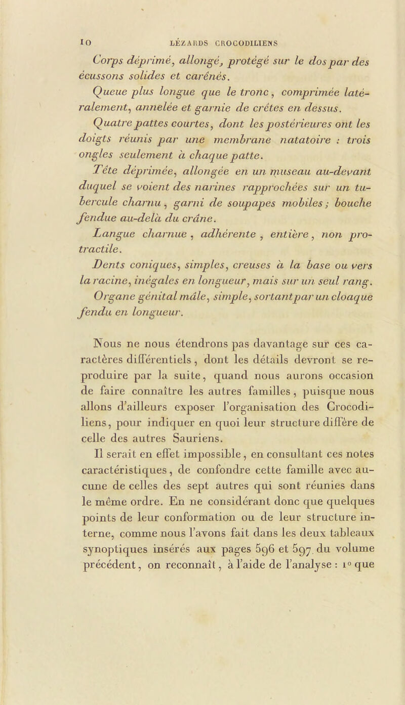 Corps déprimé^ allongé, protégé sur le dos par des écussons solides et carénés. Queue plus longue que le tronc, comprimée laté- ralement., annelée et garnie de crêtes en dessus. Quatre pattes coiutes, dont les postérieures ont les doigts réunis par une membrane natatoire : trois ongles seulement à chaque patte. Tête déprimée, allongée en un museau au-de\>ant duquel se voient des narines rapprochées sur un tu- bercule charnu, garni de soupapes mobiles; bouche fendue au-delà du crâne. Langue charnue , adhérente , entière, non pro- tractile. Dents coniques, simples, creuses à la base ou vers la racine, inégales en longueur, mais sur un seul rang. Organe génital male, simple, sortantpar un cloaque fendu en longueur. Nous ne nous étendrons pas davantage sur ces ca- ractères différentiels, dont les détails devront se re- produire par la suite, quand nous aurons occasion de faire connaître les autres familles, puisque nous allons d’ailleurs exposer l’organisation des Grocodi- liens, pour indiquer en quoi leur structure diffère de celle des autres Sauriens. Il serait en effet impossible, en consultant ces notes caractéristiques, de confondre cette famille avec au- cune de celles des sept autres qui sont réunies dans le même ordre. En ne considérant donc que quelques points de leur conformation ou de leur structure in- terne, comme nous l’avons fait dans les deux tableaux synoptiques insérés aux pages 696 et 697. du volume précédent, on reconnaît, à l’aide de l’antUyse : i<>que