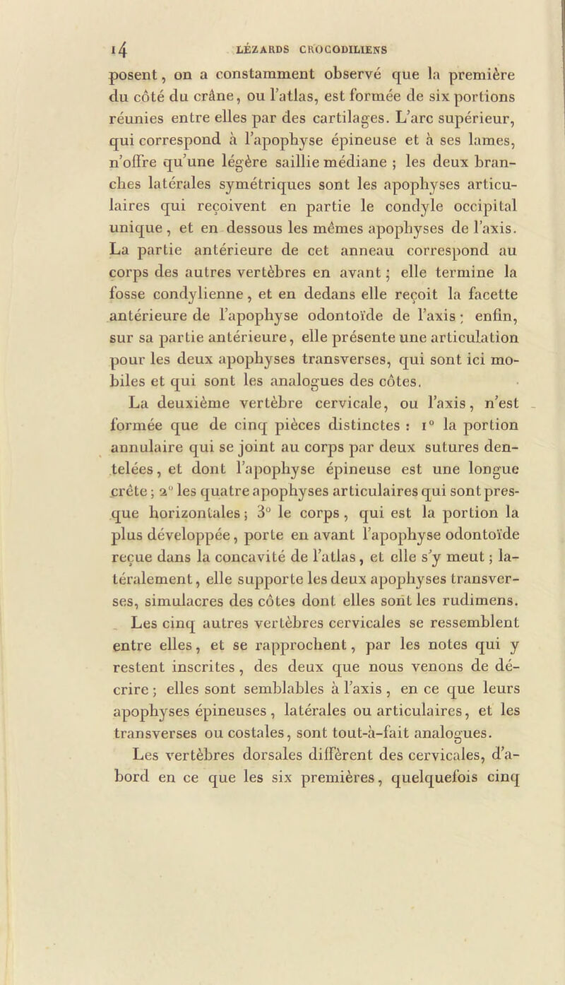 posent, on a constamment observé que la première du côté du crâne, ou l’atlas, est formée de six portions réunies entre elles par des cartilages. L’arc supérieur, qui correspond à l’apophyse épineuse et à ses lames, n’offre qu’une légère saillie médiane ; les deux bran- ches latérales symétriques sont les apophyses articu- laires qui reçoivent en partie le condyle occipital unique, et en dessous les mêmes apophyses de l’axis. La partie antérieure de cet anneau correspond au corps des autres vertèbres en avant ; elle termine la fosse condylienne, et en dedans elle reçoit la facette antérieure de l’apophyse odontoïde de l’axis ; enfin, sur sa partie antérieure, elle présente une articulation pour les deux apophyses transverses, qui sont ici mo- biles et qui sont les analogues des côtes. La deuxième vertèbre cervicale, ou l’axis, n’est . formée que de cinq pièces distinctes : i° la portion annulaire qui se joint au corps par deux sutures den- telées, et dont l’apophyse épineuse est une longue crête ; 2“ les quatre apophyses articulaires qui sont pres- que horizontales ; 3“ le corps, qui est la portion la plus développée, porte en avant l’apophyse odontoïde reçue dans la concavité de l’atlas, et elle s’y meut ; la- téralement , elle supporte les deux apophyses transver- ses, simulacres des côtes dont elles sont les rudimens. Les cinq autres vertèbres cervicales se ressemblent entre elles, et se rapprochent, par les notes qui y restent inscrites, des deux que nous venons de dé- crire ; elles sont semblables à l’axis , en ce que leurs apophyses épineuses , latérales ou articulaires, et les transverses ou costales, sont tout-à-fait analogues. Les vertèbres dorsales diffèrent des cervicales, d’a- bord en ce que les six premières, quelquefois cinq