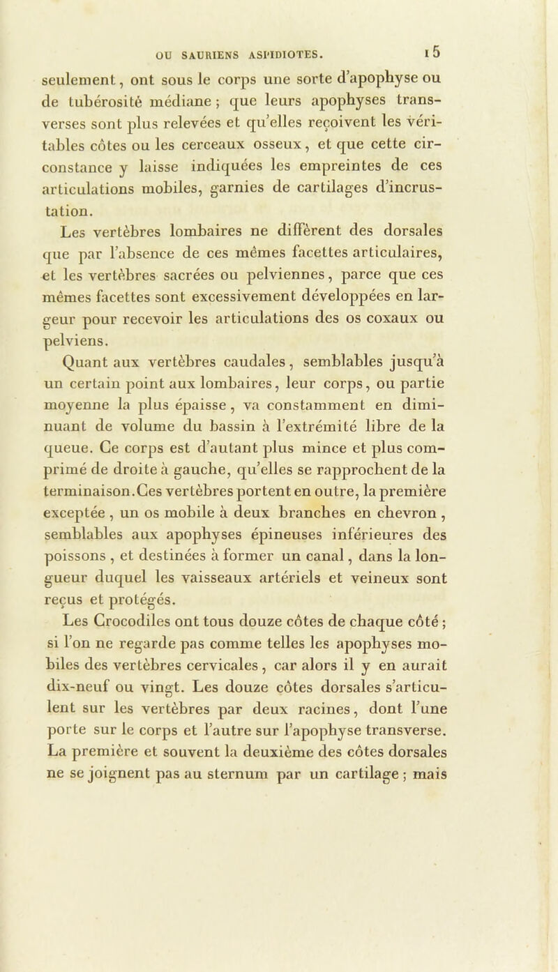 seulement, ont sous le corps une sorte d’apophyse ou de tubérosité médiane ; que leurs apophyses trans- verses sont plus relevées et qu’elles reçoivent les véri- tables côtes ou les cerceaux osseux, et que cette cir- constance y laisse indiquées les empreintes de ces articulations mobiles, garnies de cartilages d’incrus- tation. Les vertèbres lombaires ne diffèrent des dorsales que par l’absence de ces mêmes facettes articulaires, et les vertèbres sacrées ou pelviennes, parce que ces mêmes facettes sont excessivement développées en lar- geur pour recevoir les articulations des os coxaux ou pelviens. Quant aux vertèbres caudales, semblables jusqu’à un certain point aux lombaires, leur corps, ou partie moyenne la plus épaisse, va constamment en dimi- nuant de volume du bassin à l’extrémité libre de la queue. Ce corps est d’autant plus mince et plus com- primé de droite à gauche, qu’elles se rapprochent de la terminaison.Ces vertèbres portent en outre, la première exceptée , un os mobile à deux branches en chevron , semblables aux apophyses épineuses inférieures des poissons , et destinées à former un canal, dans la lon- gueur duquel les vaisseaux artériels et veineux sont reçus et protégés. Les Crocodiles ont tous douze côtes de chaque côté ; si l’on ne regarde pas comme telles les apophyses mo- biles des vertèbres cervicales , car alors il y en aurait dix-neuf ou vingt. Les douze côtes dorsales s’articu- lent sur les vertèbres par deux racines, dont l’une porte sur le corps et l’autre sur l’apophyse transverse. La première et souvent la deuxième des côtes dorsales ne se joignent pas au sternum par un cartilage ; mais