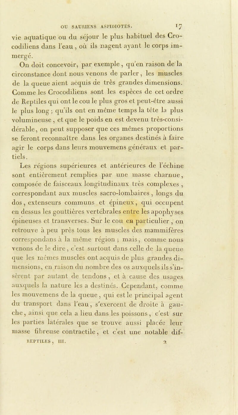 vie aquatique ou du séjour le plus habituel des Cro- codiliens dans l’eau, où ils nagent ayant le corps im- mergé. On doit concevoir, par exemple , qu’en raison de la circonstance dont nous venons de parler, les muscles de la queue aient acquis de très grandes dimensions. Comme les Crocodiliens sont les espèces de cet ordre de Reptiles qui ont le cou le plus gros et peut-être aussi le plus long ; qu’ils ont en même temps la tête la plus volumineuse , et que le poids en est devenu très-consi- dérable, on peut supposer que ces mêmes proportions se feront reconnaître dans les organes destinés à faire agir le corps dans leurs mouvemens généraux et par- tiels. Les régions supérieures et antérieures de l’échine sont entièrement remplies par une masse charnue, composée de faisceaux longitudinaux très complexes , correspondant aux muscles sacro-lombaires , longs du dos, extenseurs communs et épineux, qui occupent en dessus les gouttières vertébrales entre les apophyses épineuses et transverses. Sur le cou en particulier , on retrouve à peu près tous les muscles des mammifères correspondans à la même région ; mais, comme nous venons de le dire, c’est surtout dans celle de la queue que les mêmes muscles ont acquis de plus grandes di- mensions, en raison du nombre des os auxquels ils s’in- sèrent par autant de tendons, et à cause des usages auxquels la nature les a destinés. Cependant, comme les mouvemens de la queue, qui est le principal agent du transport dans l’eau, s’exercent de droite à gau- che, ainsi que cela a lieu dans les poissons , c’est sur les parties latérales que se trouve aussi placée leur masse fibreuse contractile, et c’est une notable dif- REI'TILES, lll. 2