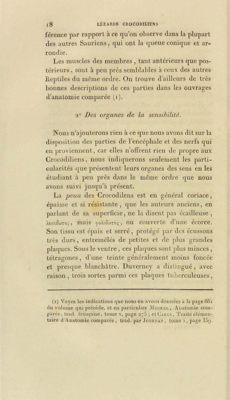 férence par rapport à ce qu’on observe dans la plupart des autres Sauriens, qui ont la queue conique et ar- rondie. Les muscles des membres , tant antérieurs que pos- térieurs , sont à peu près semblables à ceux des autres Reptiles du même ordre. On trouve d’ailleurs de très bonnes descriptions de ces parties dans les ouvrages d’anatomie comparée (i). 2“ Des organes de la sensibilité. Nous n’ajouterons rien à ce que nous avons dit sur la disposition des parties de l’encéphale et des nerfs qui en proviennent, car elles n’ofl’rent rien de propre aux Crocodiliens, nous indiquerons seulement les parti- cularités que présentent leurs organes des sens en les étudiant à peu près dans le même ordre que nous avons suivi jusqu’à présent. La peau des Crocodilens est en général coriace, épaisse et si résistante, que les auteurs anciens, en parlant de sa superficie, ne la disent pas écailleuse , Xe;riJwTo:, mais tfoïiSonoç, OU couverte d’une écorce. Son tissu est épais et serré, protégé par des écussons très durs, entremêlés de petites et de plus grandes plaques. Sous le ventre , ces plaques sont plus minces , tétragones, d’une teinte généralement moins foncée et presque blanchâtre. Duverney a distingué, avec raison, trois sortes parmi ces plaques tuberculeuses, (i) Voyez les indications que nous en avons données à la page G6i du volume qui précède, et en particulier Meckel , Anatomie com- parée, trad. française, tome v, page 2^5 ; etCAiius, Traité élémen- taire d’Anatomie comparée, trad. par Jodrdan , tome i, page Sây.