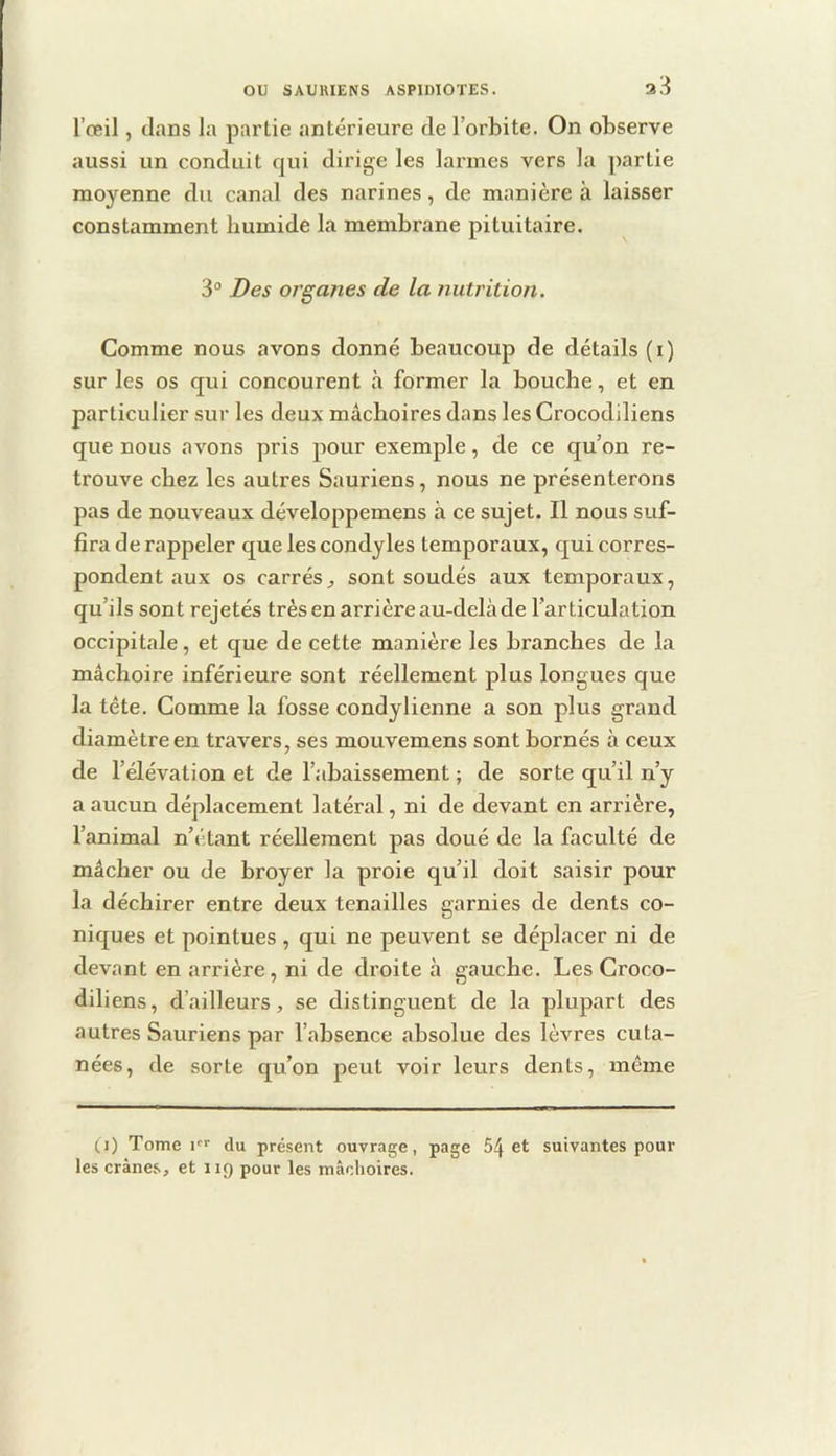 l’œil, dans la partie antérieure de l’orbite. On observe aussi un conduit qui dirige les larmes vers la partie moyenne du canal des narines, de manière à laisser constamment humide la membrane pituitaire. 3° Des organes de la nutrition. Comme nous avons donné beaucoup de détails (i) sur les os qui concourent à former la bouche, et en particulier sur les deux mâchoires dans les Crocodiliens que nous avons pris pour exemple, de ce qu’on re- trouve chez les autres Sauriens, nous ne présenterons pas de nouveaux développemens à ce sujet. Il nous suf- fira de rappeler que les condyles temporaux, qui corres- pondent aux os carrés J sont soudés aux temporaux, qu’ils sont rejetés très en arrière au-delà de l’articulation occipitale, et que de cette manière les branches de la mâchoire inférieure sont réellement plus longues que la tête. Gomme la fosse condylienne a son plus grand diamètre en travers, ses mouvemens sont bornés à ceux de l’élévation et de l’abaissement ; de sorte qu’il n’y a aucun déplacement latéral, ni de devant en arrière, l’animal n’étant réellement pas doué de la faculté de mâcher ou de broyer la proie qu’il doit saisir pour la déchirer entre deux tenailles garnies de dents co- niques et pointues , qui ne peuvent se déplacer ni de devant en arrière, ni de droite à gauche. Les Croco- diliens, d’ailleurs, se distinguent de la plupart des autres Sauriens par l’absence absolue des lèvres cuta- nées, de sorte qu’on peut voir leurs dents, même (i) Tome l'f du présent ouvrage, page 54 et suivantes pour les crânes, et 119 pour les mâchoires.