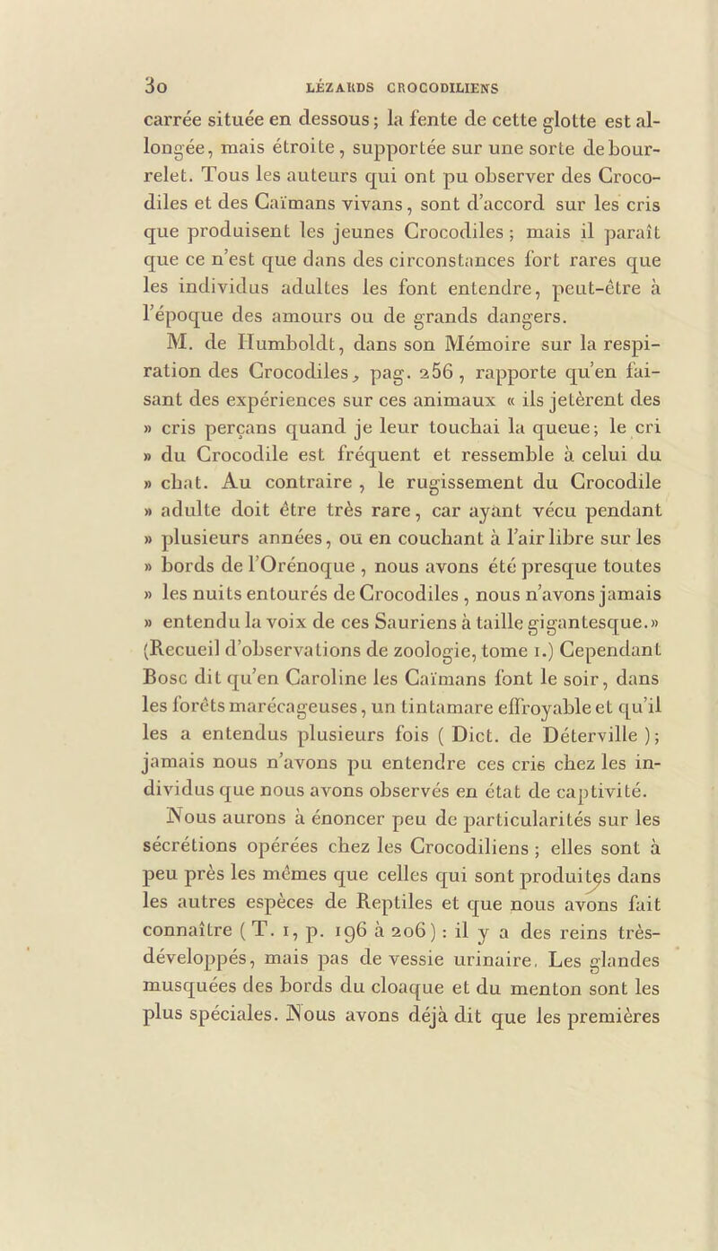 carrée située en dessous ; la fente de cette glotte est al- longée, mais étroite , supportée sur une sorte de bour- relet. Tous les auteurs qui ont pu observer des Croco- diles et des Caïmans vivans, sont d’accord sur les cris que produisent les jeunes Crocodiles ; mais il paraît que ce n’est que dans des circonstances fort rares que les individus adultes les font entendre, peut-être à l’époque des amours ou de grands dangers. M. de riumboldt, dans son Mémoire sur la respi- ration des Crocodiles^ 266, rapporte qu’en fai- sant des expériences sur ces animaux « ils jetèrent des » cris perçans quand je leur touchai la queue ; le cri » du Crocodile est fréquent et ressemble à celui du » chat. Au contraire , le rugissement du Crocodile » adulte doit être très rare, car ayant vécu pendant » plusieurs années, ou en couchant à l’air libre sur les » bords de l’Orénoque , nous avons été presque toutes » les nuits entourés de Crocodiles , nous n’avons jamais » entendu la voix de ces Sauriens à taille gigantesque.» (Recueil d’observations de zoologie, tome i.) Cependant Bosc dit qu’en Caroline les Caïmans font le soir, dans les forêts marécageuses, un tintamare eflfoyable et qu’il les a entendus plusieurs fois ( Dict. de Déterville ); jamais nous n’avons pu entendre ces cris chez les in- dividus c[ue nous avons observés en état de captivité. Nous aurons à énoncer peu de particularités sur les sécrétions opérées chez les Crocodiliens ; elles sont à peu près les mêmes que celles qui sont produits dans les autres espèces de Reptiles et que nous avons fait connaître ( T. i, p. 196 cà 206) : il y a des reins très- développés, mais pas de vessie urinaire, Les glandes musquées des bords du cloaque et du menton sont les plus spéciales. Nous avons déjà dit que les premières