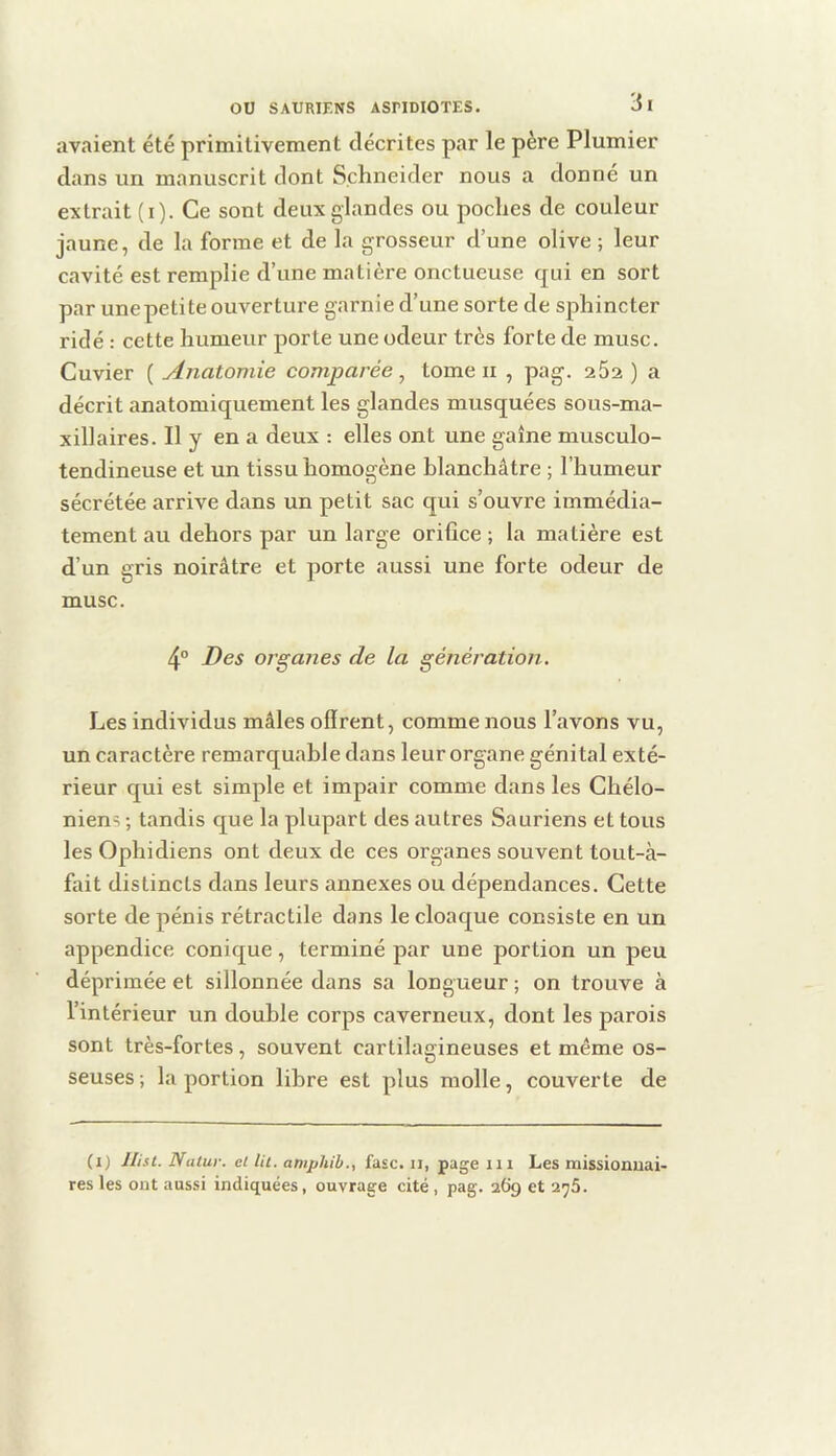 avaient été primitivement décrites par le père Plumier dans un manuscrit dont Schneider nous a donne un extrait (i). Ce sont deux glandes ou poches de couleur jaune, de la forme et de la grosseur d’une olive ; leur cavité est remplie d’une matière onctueuse qui en sort par une petite ouverture garnie d’une sorte de sphincter ridé : cette humeur porte une odeur très forte de musc. Cuvier ( Anatomie comparée , tome ii , pag. 262 ) a décrit anatomiquement les glandes musquées sous-ma- xillaires. Il y en a deux : elles ont une gaine musculo- tendineuse et un tissu homogène blanchâtre ; l’humeur sécrétée arrive dans un petit sac qui s’ouvre immédia- tement au dehors par un large orifice ; la matière est d’un gris noirâtre et porte aussi une forte odeur de musc. 4° Des organes de la génération. Les individus mâles offrent, comme nous l’avons vu, un caractère remarquable dans leur organe génital exté- rieur qui est simple et impair comme dans les Chélo- niens ; tandis que la plupart des autres Sauriens et tous les Ophidiens ont deux de ces organes souvent tout-à- fait distincts dans leurs annexes ou dépendances. Cette sorte de pénis rétractile dans le cloaque consiste en un appendice conique, terminé par une portion un peu déprimée et sillonnée dans sa longueur ; on trouve à l’intérieur un double corps caverneux, dont les parois sont très-fortes, souvent cartilagineuses et même os- seuses ; la portion libre est plus molle, couverte de (i) llist. Nutur. et lit. amphih., fasc. il, page m Les missionuai- res les ont aussi indiquées, ouvrage cité , pag. 269 et 2^5.