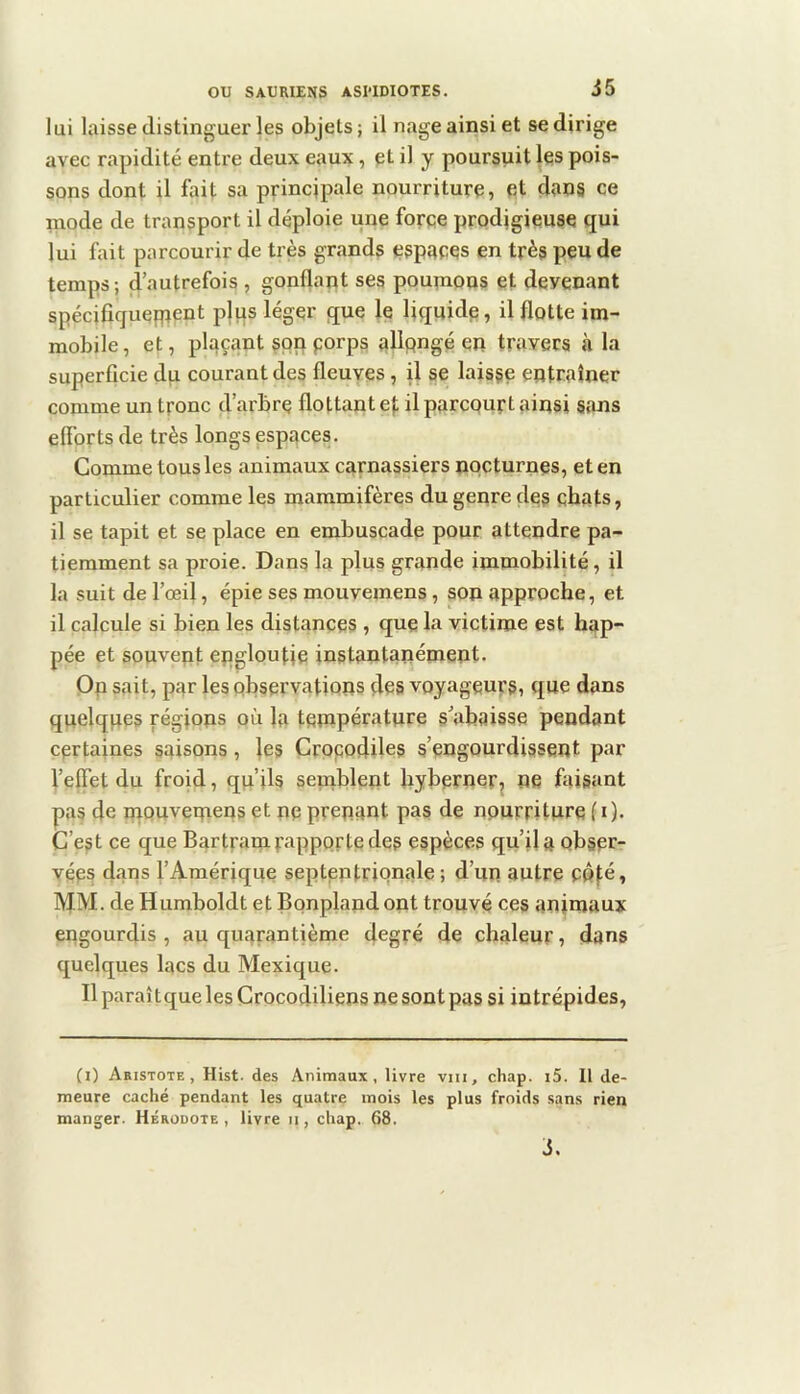 lui laisse distinguer les objets ; il nage ainsi et se dirige avec rapidité entre deux eaux, pt il y poursuit les pois- sons dont il fait sa principale nourriture, et dîins ce mode de transport il déploie une force prodigieuse qui lui fait parcourir de très grands espaces en très peu de temps ; d’autrefois , gonflant ses poumons et devenant spécifiquepreDt plus léger que le liquide, il flotte im- mobile, et, plaçant §pn porps alipngé en travers à la superficie du courant des fleuyes, il se laisse entraîner comme un tronc d’arbre flottant et il parcpurt ainsi sans efibrts de très longs espaces. Comme tous les animaux carnassiers npcturnes, et en particulier comme les mammifères du genre des ebats, il se tapit et se place en embuscade pour attendre pa- tiemment sa proie. Dans la plus grande immobilité, il la suit de l’œil, épie ses mouvemens , son approche, et il calcule si bien les distances , que la victime est hap- pée et souvent epgloutie instantanément. Op sait, par les observations çles voyageurs, que dans quelqpes régions où la topiperature s’abaisse pendant certaines saisons, les Grppodiles s’engourdissent par l’effet du froid, qu’ils semblent bybernerj ne faisant pas de mouvemens et ne prenant pas de nourriture f i). C’est ce que Bartramfappprtedes espèces qu’il a obser- vées dans l’Amérique septentrionale ; d’un autre COfé, MM. de Humboldt et Bpnpland ont trouvé ces animaux engourdis, au quarantième degré de chaleur, dans quelques lacs du Mexique. Il paraîtque les Crocodiliens ne sont pas si intrépides, (i) Aristote, Hist. des Animaux, livre viii, chap. i5. 11 de- meure caché pendant les quatre mois les plus froids sans rien manger. Hérodote , livre ii, chap. 68. i.