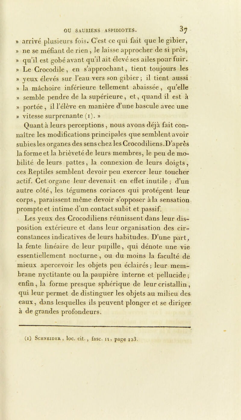 » arrivé plusieurs fois. C’est ce qui fait que le gibier, » ne se méfiant de rien, le laisse approcher de si près, » qu’il est gobé avant qu’il ait élevé ses ailes pour fuir. » Le Crocodile, en s’approchant, tient toujours les » yeux élevés sur l’eau vers son gibier ; il tient aussi » la mâchoire inférieure tellement abaissée, qu’elle » semble pendre de la supérieure, et, quand il est à » portée , il l’élève en manière d’une bascule avec une » vitesse surprenante (i). » Quant à leurs perceptions, nous avons déjà fait con- naître les modifications principales que semblent avoir subies les organes des sens chez les Crocodiliens .D’après la forme et la brièveté de leurs membres, le peu de mo- bilité de leurs pattes, la connexion de leurs doigts, ces Reptiles semblent devoir peu exercer leur toucher actif. Cet organe leur devenait en effet inutile ; d’un autre côté, les tégumens coriaces qui protègent leur corps, paraissent même devoir s’opposer à la sensation prompte et intime d’un contact subit et passif. Les yeux des Crocodiliens réunissent dans leur dis- position extérieure et dans leur organisation des cir- constances indicatives de leurs habitudes. D’une part, la fente linéaire de leur pupille, qui dénote une vie essentiellement nocturne, ou du moins la faculté de mieux apercevoir les objets peu éclairés ; leur mem- brane nyctitante ou la paupière interne et pellucide ; enfin, la forme presque sphérique de leur cristallin, qui leur permet de distinguer les objets au milieu des eaux, dans lesquelles ils peuvent plonger et se diriger à de grandes profondeurs.
