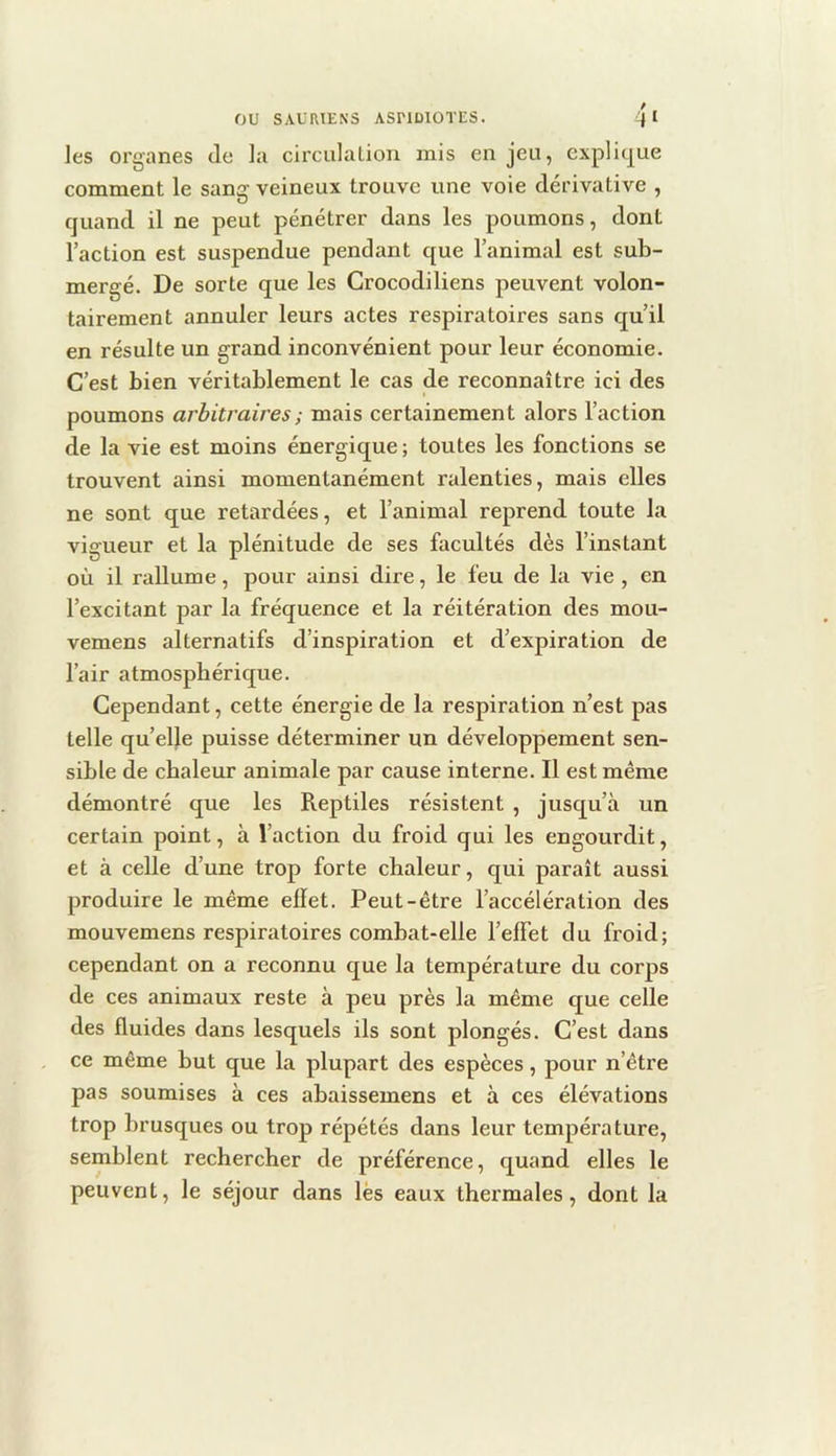 les organes de la circulalion mis enjeu, explitj^ue comment le sang veineux trouve une voie dérivative , quand il ne peut pénétrer dans les poumons, dont l’action est suspendue pendant que l’animal est sub- mergé. De sorte que les Crocodiliens peuvent volon- tairement annuler leurs actes respiratoires sans qu’il en résulte un grand inconvénient pour leur économie. C’est bien véritablement le cas de reconnaître ici des poumons arbitraires ; mais certainement alors l’action de la vie est moins énergique ; toutes les fonctions se trouvent ainsi momentanément ralenties, mais elles ne sont que retardées, et l’animal reprend toute la vigueur et la plénitude de ses facultés dès l’instant où il rallume, pour ainsi dire, le feu de la vie , en l’excitant par la fréquence et la réitération des mou- vemens alternatifs d’inspiration et d’expiration de l’air atmosphérique. Cependant, cette énergie de la respiration n’est pas telle qu’elle puisse déterminer un développement sen- sible de chaleur animale par cause interne. Il est même démontré que les Reptiles résistent , jusqu’à un certain point, à l’action du froid qui les engourdit, et à celle d’une trop forte chaleur, qui paraît aussi produire le même effet. Peut-être l’accélération des mouvemens respiratoires combat-elle l’effet du froid; cependant on a reconnu cjue la température du corps de ces animaux reste à peu près la même que celle des fluides dans lesquels ils sont plongés. C’est dans ce même but que la plupart des espèces, pour n’être pas soumises à ces abaissemens et à ces élévations trop brusques ou trop répétés dans leur température, semblent rechercher de préférence, quand elles le peuvent, le séjour dans lés eaux thermales, dont la