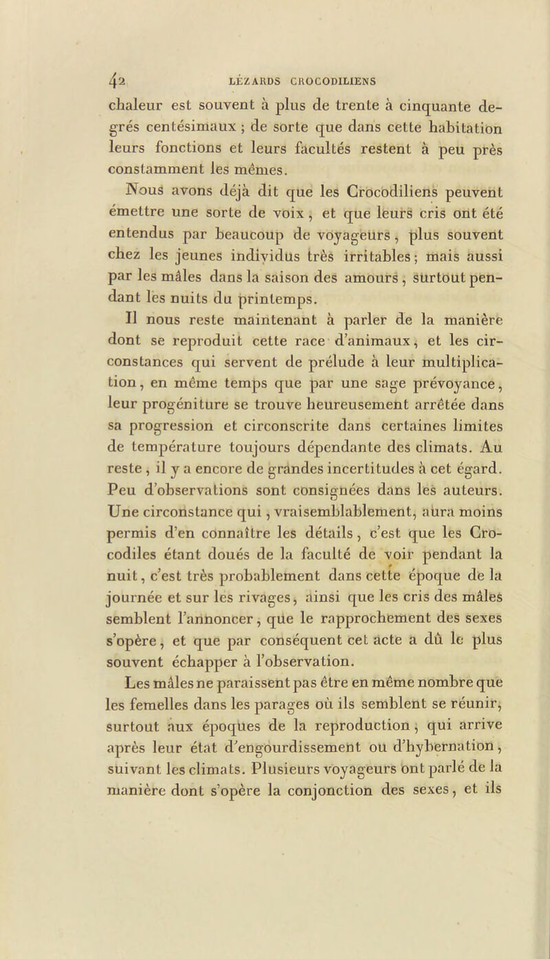 chaleur est souvent à plus de trente à cinquante de- grés centésimaux ; de sorte que dans cette habitation leurs fonctions et leurs facultés restent à peu près constamment les mêmes. Nous avons déjà dit que les Crocodiliens peuvent émettre une sorte de voix, et que leurs cris ont été entendus par beaucoup de vOyageürs, plus souvent chez les jeunes individus très irritables; mais aussi par les mâles dans la saison des amours, surtout pen- dant les nuits du printemps. Il nous reste maintenant à parler de la manière dont se reproduit cette race d’animaux, et les cir- constances qui servent de prélude à leur multiplica- tion , en même temps que par une sage prévoyance, leur progéniture se trouve heureusement arrêtée dans sa progression et circonscrite dans certaines limites de température toujours dépendante des climats. Au reste , il y a encore de grandes incertitudes à cet égard. Peu d’observations sont consignées dans les auteurs. Une circonstance qui, vraisemblablement, aura moins permis d’en connaître les détails, c’est que les Cro- codiles étant doués de la faculté de -voir pendant la nuit, c’est très probablement dans cette époque de la journée et sur les rivages, ainsi que les cris des mâles semblent l’annoncer, que le rapprochement des sexes s’opère, et que par conséquent cet acte a dû le plus souvent échapper à l’observation. Les mâles ne paraissent pas être en même nombre que les femelles dans les parages où ils semblent se réunir, surtout aux époques de la reproduction, qui arrive après leur état d’engourdissement ou d’bybernation, suivant les climats. Plusieurs voyageurs ont parlé de la manière dont s’opère la conjonction des sexes, et ils