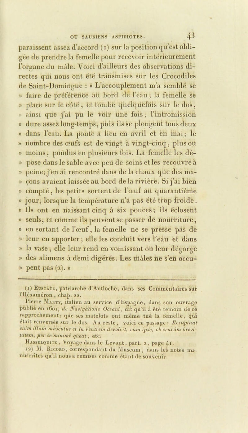 paraissent assez d’accord ( i) sur la position qu’est obli- gée de prendre la femelle pour recevoir intérieurement l'oroane du mâle. Voici d’ailleurs des observations di- rectes qüi nous ont été transmises sur les Crocodiles de Saint-Domingue : « L’accouplement m’a semblé se » faire de préféterifce ali bord dé l’eau ; la feriielle se » place sur le côté, fet tombé iquelqüéfois sür le dos, » ainsi que j’ai pu le voir une fois ; l’intromission » dure assez long-temps, puis ils se plongent tous deux » dans l’eau. La ponté a lieu en avril et en mai; le » nombre des œufs est de vingt à vingt-cinq, plus ou » moins , pondus en plusieurs fois. La femelle les dé- » pose dans le sable avec peu de soins et les recouvre à » peine; j’en ai rencontré dans de la chaux qüe des ma- » çons avaient laissée au bord delà rivière. Si j’ai bien » compté , les petits sortent de l’œuf au quarantième » jour, lorsque la température n’a pas été trop froidë. » Ils ont en naissant cinq à six pouces ; ils éclosent » seuls, et comme ils peuvent se passer de nourriture, » en sortant de l’œuf, la femelle ne se presse pas de » leur en apporter ; elle les conduit vers l’eau et dans » la vase , elle leur rend en vomissant ou leur dégorge » des alimens à démi digérés. Les mâles ne s’en occu- » peut pas (2). » (1) Edstate, patriarche d’Antioche, dans ses Commentaires Sur riléxaméron, chap. 22. Pierre Marty, italien au service d’Espagne, dans son ouvrage publie en 1601, cüe Navigalione Oceani, dit qu’il a été témoin de ce rapprochement; que ses matelots ont même tué la femelle, qui était renversée sur le dos. Au reste, voici ce passage : Resupinat enim illam màsculus et in venlrem devolvit, cum ipse, ob crurüm brevi- tatern, per se minimè queat, etc. Hasselquitz , Voyage dans le Levant, part. 2, page 41 ■ (2) M. Hicord, correspondant du Muséum, dans les notes ma- nuscrites qu’il nous a remises comme étant de souvenir.