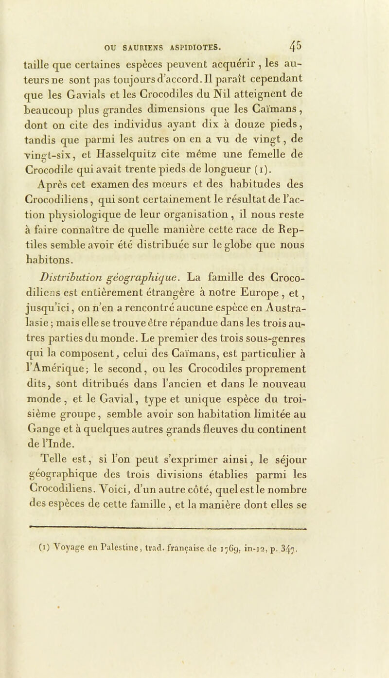 taille que certaines espèces peuvent acquérir , les au- teurs ne sont pas toujours d’accord. Il paraît cependant que les Gavials et les Crocodiles du Nil atteignent de beaucoup plus grandes dimensions que les Caïmans, dont on cite des individus ayant dix à douze pieds, tandis que parmi les autres on en a vu de vingt, de vingt-six, et Hasselquitz cite même une femelle de Crocodile qui avait trente pieds de longueur (i). Après cet examen des mœurs et des habitudes des Crocodiliens, qui sont certainement le résultat de l’ac- tion physiologique de leur organisation , il nous reste à faire connaître de quelle manière cette race de Rep- tiles semble avoir été distribuée sur le globe que nous habitons. Distribution géographique. La famille des Groco- diliens est entièrement étrangère à notre Europe , et, jusqu’ici, on n’en a rencontré aucune espèce en Austra- lasie ; mais elle se trouve être répandue dans les trois au- tres parties du monde. Le premier des trois sous-genres qui la composent^ celui des Caïmans, est particulier à l’Amérique; le second, ouïes Crocodiles proprement dits, sont ditribués dans l’ancien et dans le nouveau monde, et le Gavial, type et unique espèce du troi- sième groupe, semble avoir son habitation limitée au Gange et à quelques autres grands fleuves du continent de l’Inde. Telle est, si l’on peut s’exprimer ainsi, le séjour géographique des trois divisions établies parmi les Crocodiliens. Voici, d’un autre côté, quel est le nombre des espèces de cette famille , et la manière dont elles se (i) Voyage en Pale.stine, trad. française de 1769, in-j2, p. 347.