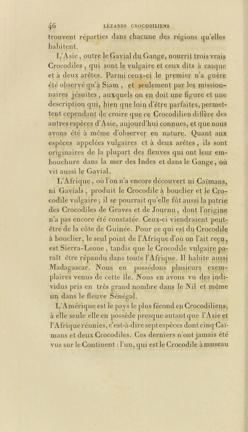 trouvent réparties dans chacune des régions q^u’elles habitent. L’Asie, outre le Gavial du Gange, nourrit trois vrais Crocodiles , qui sont le vulgaire et ceux dits à casque et à deux arêtes. Parmi ceux-ci le premier n’a guère été observé qu’4 Siam , et seulement par les mission- naires jésuites , auxquels on en doit une figure et une description qui, bien queloiq d’être parfaites,permet- tent cependanf; de croire que ce Crocodilien diffère des autres espèces d’Asie, aujourd’hui connues, et que nous avons été à même d’observer en nature. Quant aux espèces appelées vulgaires et à deux arêtes , ils sont originaires de la plupart des fleuves qui ont leur em- bouchure dans la mer des Indes et dans le Gange, où vit aussi le Gavial. L’Afrique , où l’on n’a encore découvert ni Caïmans, ni Gavials , produit le Crocodile à bouclier et le Cro- codile vulgaire ; il se pourrait qu’elle fût aussi la patrie des Crocodiles de Graves et de Journu, dont l’origine n’a pas encore été constatée. Ceux-ci viendraient peut- être de la côte de Guinée. Pour ce qui est du Crocodile à bouclier, le seul point de l’Afrique d’où on l’ait reçu, est Sierra-Leone , tandis que le Crocodile vulgaire pa- raît être répandu dans toute l’Afrique. Il habite aussi Madagascar. Nous en possédons plusieurs exem- plaires venus de cette île. Nous en avons vu dçs indi- vidus pris en très grand nombre dans le Nil et même un dans le fleuve Sénégal. L’Amérique est le pays le plus fécond en Crocodiliens; à elle seule elle en possède presque autant que l’Asie et l’Afrique réunies, c’est-à-dire sept espèces dont cinq Caï- mans et deux Crocodiles. Ces derniers n’ont jamais été vus sur le Continent : l’un, qui est le Crocodile à museau