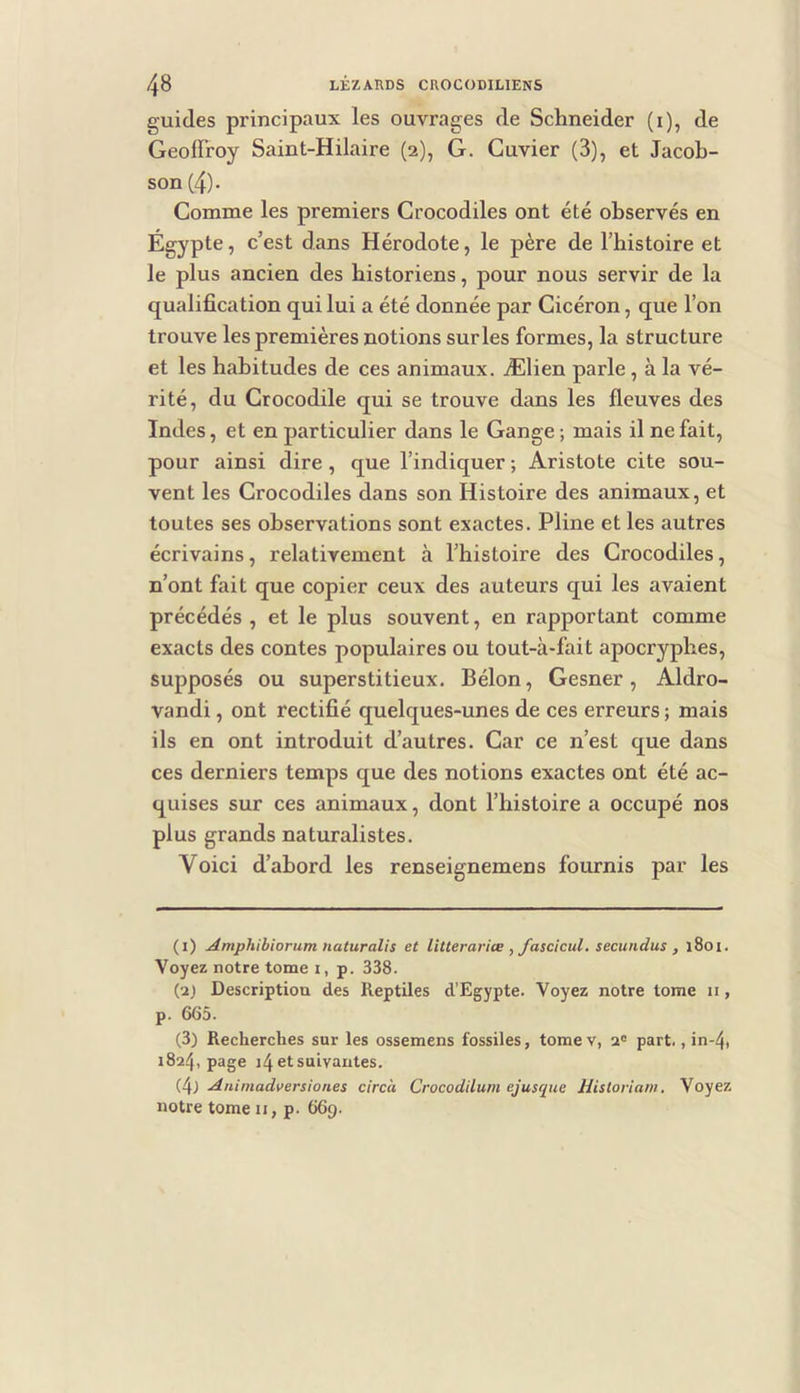guides principaux les ouvrages de Schneider (i), de Geoffroy Saint-Hilaire (2), G. Cuvier (3), et Jacob- son (4)- Comme les premiers Crocodiles ont été observés en Égypte, c’est dans Hérodote, le père de l’histoire et le plus ancien des historiens, pour nous servir de la qualification qui lui a été donnée par Cicéron, que l’on trouve les premières notions sur les formes, la structure et les habitudes de ces animaux. Ælien parle, à la vé- rité, du Crocodile qui se trouve dans les fleuves des Indes, et en particulier dans le Gange ; mais il ne fait, pour ainsi dire, que l’indiquer ; Aristote cite sou- vent les Crocodiles dans son Histoire des animaux, et toutes ses observations sont exactes. Pline et les autres écrivains, relativement à l’histoire des Crocodiles, n’ont fait que copier ceux des auteurs qui les avaient précédés , et le plus souvent, en rapportant comme exacts des contes populaires ou tout-à-fait apocryphes, supposés ou superstitieux. Bélon, Gesner, Aldro- vandi, ont rectifié quelques-unes de ces erreurs ; mais ils en ont introduit d’autres. Car ce n’est que dans ces derniers temps que des notions exactes ont été ac- quises sur ces animaux, dont l’histoire a occupé nos plus grands naturalistes. Voici d’abord les renseignemens fournis par les (1) Amphihiorum naturalis et litterariœ , fascicul. secundus , l8oi. Voyez notre tome I, p. 338. (2) Description des Reptiles d’Egypte. Voyez notre tome 11, p. 665. (3) Recherches sur les ossemens fossiles, tomev, 2“ part., in-4, 1824, page 14 et suivantes. (4j Animadversiones circà Crocodilum ejusque Hisloriam. Voyez notre tome ii, p. 669.