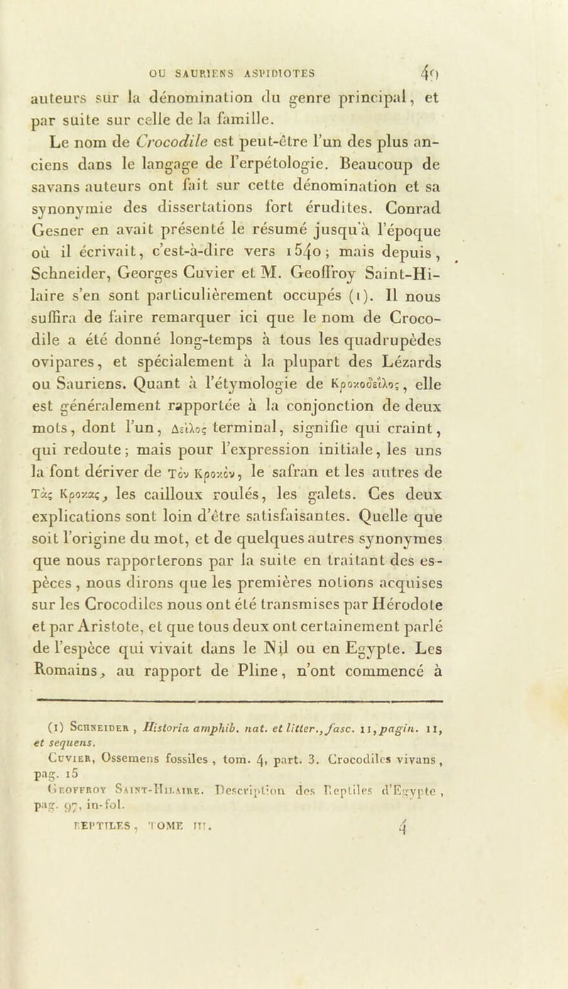 auteurs sur la dénomination du genre principal, et par suite sur celle de la famille. Le nom de Crocodile est peut-être l’un des plus an- ciens dans le langage de Terpétologie. Beaucoup de savans auteurs ont fait sur cette dénomination et sa synonymie des dissertations fort érudites. Conrad Gesner en avait présenté le résumé jusqu'à l’époque où il écrivait, c’est-à-dire vers i54o; mais depuis, Schneider, Georges Cuvier et M. Geoll'roy Saint-Hi- laire s’en sont particulièrement occupés (i). Il nous suffira de faire remarquer ici que le nom de Croco- dile a été donné long-temps à tous les quadrupèdes ovipares, et spécialement à la plupart des Lézards ou Sauriens. Quant à l’étymologie de Kpozo^sUo;, elle est généralement rapportée à la conjonction de deux mots, dont l’un, terminal, signifie qui craint, qui redoute; mais pour l’expression initiale, les uns la font dériver de tôv Kpoy.cv, le safran et les autres de Tà; Kpoy.xçj les cailloux roulés, les galets. Ces deux explications sont loin d’être satisfaisantes. Quelle que soit l’origine du mot, et de quelques autres synonymes que nous rapporterons par la suite en traitant des es- pèces , nous dirons que les premières notions acquises sur les Crocodiles nous ont été transmises par Hérodote et par Aristote, et que tous deux ont certainement parlé de l’espèce qui vivait dans le Nfl ou en Egypte. Les Romains, au rapport de Pline, n’ont commencé à (l) ScnsEiDER , Jlistoria amphib. nat. et litler.,fasc. iï,pagin. n, et sequens. Cuvier, Ossemens fossiles, tom. 4» part. 3. Crocodiles vivans, pag. i5 (ir.oFFROY Saint-Hu.mre. Descripliou dos Pieplilps d’Egypte , pas;. 9, in-fol. REPTILES , I OME UT. 4