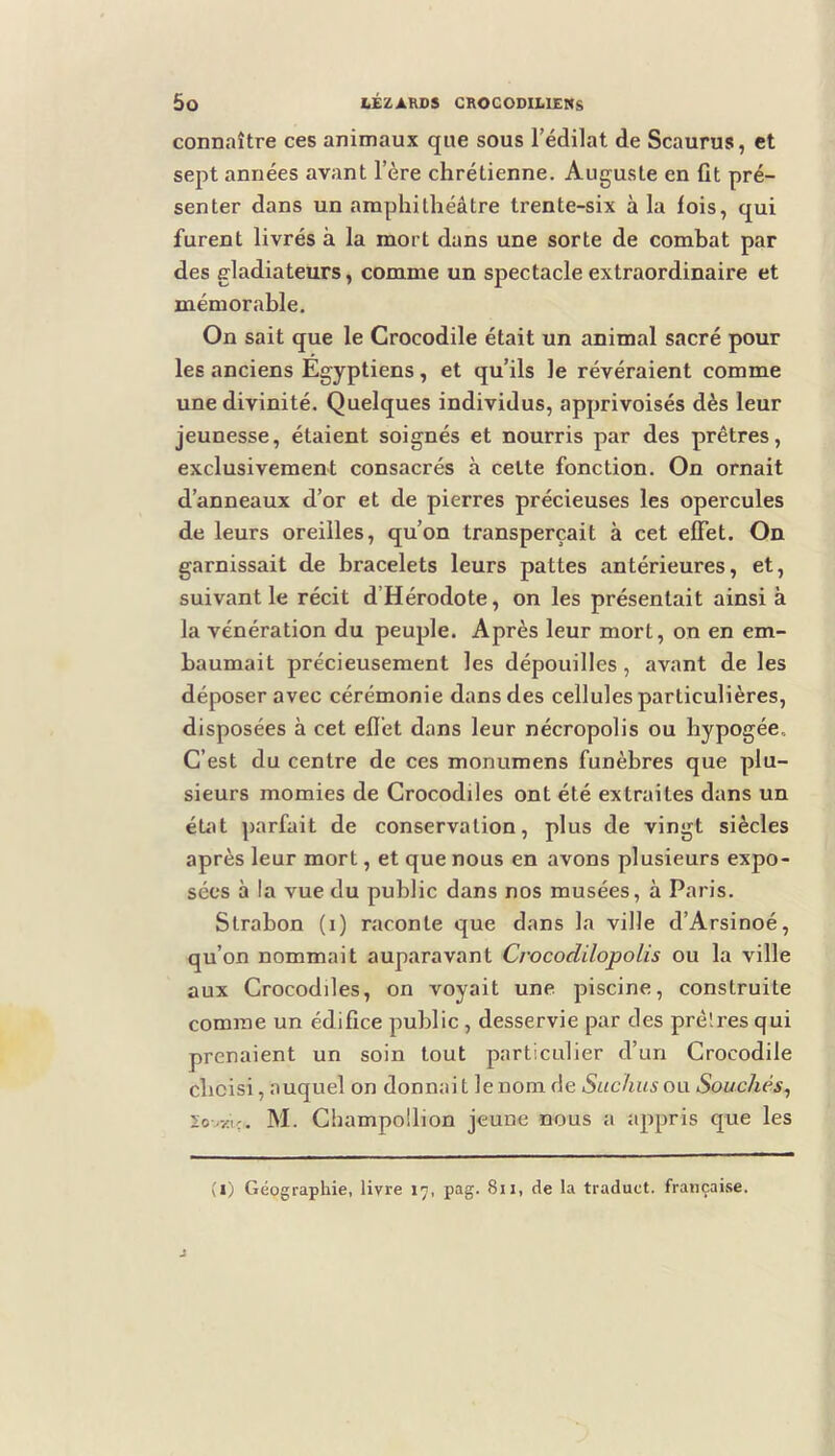 connaître ces animaux que sous l’édilat de Scaurus, et sept années avant l’ère chrétienne. Auguste en fit pré- senter dans un amphithéâtre trente-six à la fois, qui furent livrés à la mort dans une sorte de combat par des gladiateurs, comme un spectacle extraordinaire et mémorable. On sait que le Crocodile était un animal sacré pour les anciens Egyptiens, et qu’ils le révéraient comme une divinité. Quelques individus, apprivoisés dès leur jeunesse, étaient soignés et nourris par des prêtres, exclusivement consacrés à celte fonction. On ornait d’anneaux d’or et de pierres précieuses les opercules de leurs oreilles, qu’on transperçait à cet effet. On garnissait de bracelets leurs pattes antérieures, et, suivant le récit d’Hérodote, on les présentait ainsi à la vénération du peuple. Après leur mort, on en em- baumait précieusement les dépouilles, avant de les déposer avec cérémonie dans des cellules particulières, disposées à cet eflét dans leur nécropolis ou hypogée. C’est du centre de ces monumens funèbres que plu- sieurs momies de Crocodiles ont été extraites dans un état parfait de conservation, plus de vingt siècles après leur mort, et que nous en avons plusieurs expo- sées à la vue du public dans nos musées, à Paris. Strabon (i) raconte que dans la ville d’Arsinoé, qu’on nommait auparavant Crocodilopolis ou la ville aux Crocodiles, on voyait une piscine, construite comme un édifice public , desservie par des prêlres qui prenaient un soin tout particulier d’un Crocodile choisi, auquel on donnait le nom de Suchusow Souches^ 20OZIÇ. M. Champollion jeune nous a appris que les (i) Géographie, livre 17, pag. 811, de la traduct. française.