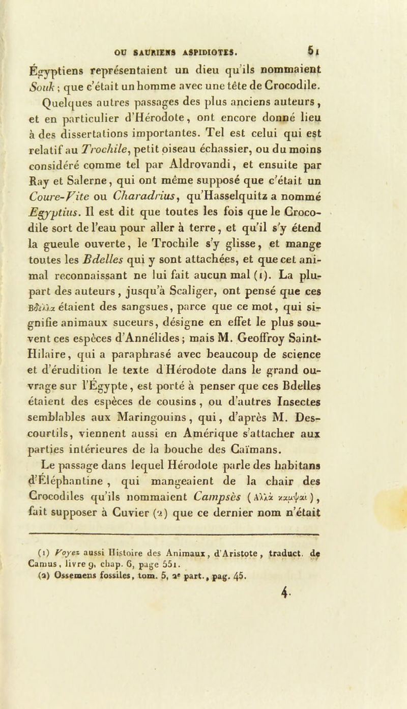 É|ryptiens représentaient un dieu qu’ils nommaient Soiih ; que c’était un homme avec une tête de Crocodile. Quelques autres passages des plus anciens auteurs , et en particulier d’Hérodote, ont encore donné lieu à des dissertations importantes. Tel est celui qui est relatif au Trochile, petit oiseau échassier, ou du moins considéré comme tel par Aldrovandi, et ensuite par Ray et Salerne, qui ont même supposé que c’était un Coure-Vite ou Charadnus^ qu’Hasselquitz a nommé Egjptiiis. Il est dit que toutes les fois que le Croco- dile sort de l’eau pour aller à terre, et qu’il s’y étend la gueule ouverte, le Trochile s’y glisse, et mange toutes les Bdelles qui y sont attachées, et que cet ani- mal reconnaissant ne lui fait aucun mal (i). La plu- part des auteurs, jusqu’à Scaliger, ont pensé que ces B^cWa étaient des sangsues, parce que ce mot, qui si- gnifie animaux suceurs, désigne en effet le plus sou- vent ces espèces d’Annélides ; mais M. Geoffroy Saint- Hilaire, qui a paraphrasé avec beaucoup de science et d’érudition le texte dHérodote dans le grand ou- vrage sur l’Egypte, est porté à penser que ces Bdelles étaient des espèces de cousins, ou d’autres Insectes semblables aux Maringouins, qui, d’après M. Des- courlils, viennent aussi en Amérique s’attacher aux parties intérieures de la bouche des Caïmans. Le passage dans lequel Hérodote parle des habitans d’Eléphantine , qui mangeaient de la chair des Crocodiles qu’ils nommaient Campscs ( AUà-/xu>J/at ), fait supposer à Cuvier (*i) que ce dernier nom n’était (0 f'oyez aussi Histoire des Animaux, d’Aristote, traduct. de Camus, livre 9, cliap. 6, page 55i. (a) Ossemeus fossiles, tom. 5, a< part-, pag. 45. 4.