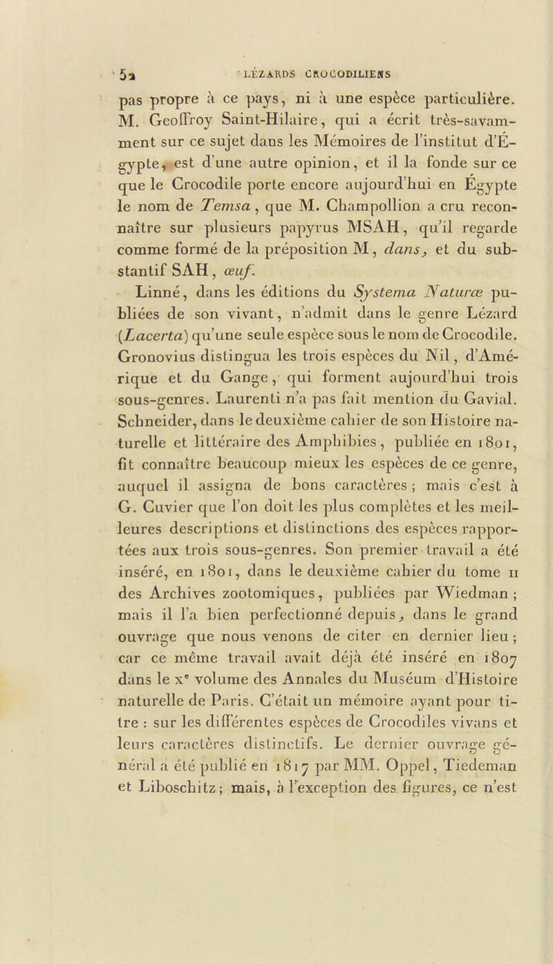 pas propre à ce pays, ni à une espèce particulière. M, Geoffroy Saint-Hilaire, qui a écrit très-savam- ment sur ce sujet dans les Mémoires de l’institut d’É- gypte, est d’une autre opinion, et il la fonde sur ce que le Crocodile porte encore aujourd’hui en Égypte le nom de Temsa, que M. Champollion a cru recon- naître sur plusieurs papyrus MSAH, qu’il regarde comme formé de la préposition M, dans, et du sub- stantif SAH, œuf. Linné, dans les éditions du Systema Naturœ pu- bliées de son vivant, n’admit dans le genre Lézard {Lacerta) qu’une seule espèce sous le nom de Crocodile. Gronovius distingua les trois espèces du Nil, d’Amé- rique et du Gange, qui forment aujourd’hui trois sous-genres. Laurenti n’a pas fait mention du Gavial. Schneider, dans le deuxième cahier de son Histoire na- turelle et littéraire des Amphibies, publiée en i8oi, fit connaître beaucoup mieux les espèces de ce genre, auquel il assigna de bons caractères; mais c’est à G. Cuvier que l’on doit les plus complètes et les meil- leures descriptions et distinctions des espèces rappor- tées aux trois sous-genres. Son premier travail a été inséré, en 1801, dans le deuxième cahier du tome ii des Archives zootomiques, publiées par Wiedman ; mais il l’a bien perfectionné depuis^ dans le grand ouvrage que nous venons de citer en dernier lieu; car ce même travail avait déjà été inséré en 1807 dans le x' volume des Annales du Muséum d’Histoire naturelle de Paris. C’était un mémoire ayant pour ti- tre : sur les différentes espèces de Crocodiles vivans et leurs caractères distinctifs. Le dernier ouvrage gé- néral a été publié en 1817 par MM. Oppel, Tiedeman et Liboschitz; mais, à l’exception des figures, ce n’est