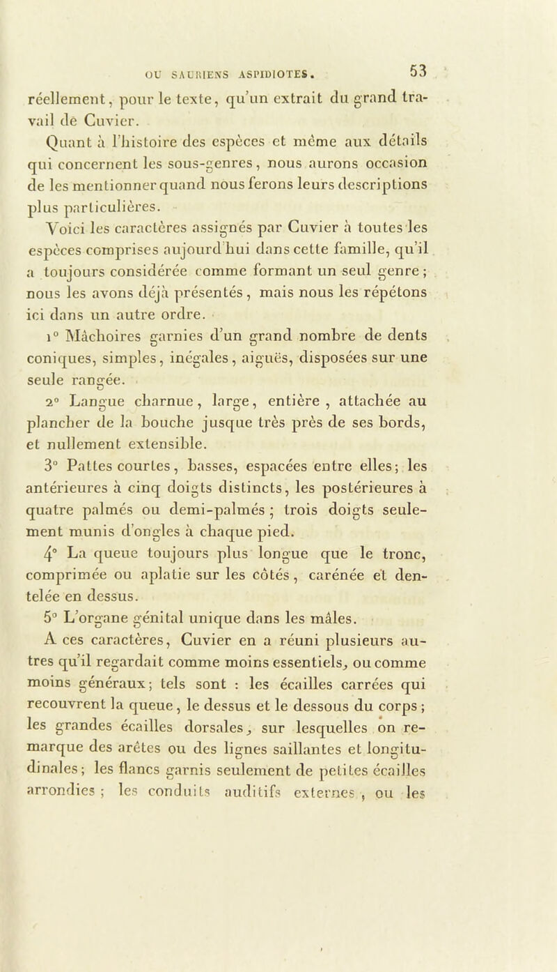réellement, pour le texte, qu’un extrait du grand tra- vail de Cuvier. Quant à l’histoire des especes et même aux détails qui concernent les sous-genres , nous aurons occasion de les mentionner quand nous ferons leurs descriptions plus particulières. Voici les caractères assignés par Cuvier à toutes les espèces comprises aujourd hui dans cette famille, qu’il a toujours considérée comme formant un seul genre ; nous les avons déjà présentés , mais nous les répétons ici dans un autre ordre. 1° Mâchoires garnies d’un grand nombre de dents coniques, simples, inégales, aiguës, disposées sur une seule rangée. 2® Langue charnue, large, entière, attachée au plancher de la bouche jusque très près de ses bords, et nullement extensible. 3“ Pattes courtes, basses, espacées entre elles; les antéi'ieures à cinq doigts distincts, les postérieures à quatre palmés ou demi-palmés ; trois doigts seule- ment munis d’ongles à chac£ue pied. 4“ La queue toujours plus longue que le tronc, comprimée ou aplatie sur les côtés, carénée et den- telée en dessus. 5“ L’organe génital unicjue dans les mâles. A ces caractères, Cuvier en a réuni plusieurs au- tres qu’il regardait comme moins essentiels^ ou comme moins généraux; tels sont : les écailles carrées qui recouvrent la queue, le dessus et le dessous du corps ; les grandes écailles dorsales sur lesquelles on re- marque des arêtes ou des lignes saillantes et longitu- dinales; les flancs garnis seulement de petites écailles arrondies ; les conduits auditifs externes , ou les