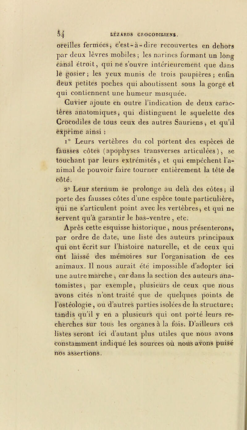 oreilles fermées, c’est-à-dire recouvertes en dehors par deux lèvres mobiles; les narines formant un long canal étroit, qui ne s’ouvre intérieurement que dans lê gosier; les yeux munis de trois paupières; enfin deux petites poches qui aboutissent sous la gorge et qui contiennent une humeur musquée. Cuvier ajoute en outre l’indication de deux carac- tères anatomiques, qui distinguent le squelette des Crocodiles de tous ceux des autres Sauriens, et qu’il exprime ainsi : 1° Leurs vertèbres du col portent des espèces de fausses côtes (apophyses Iransverses articulées), se touchant par leurs extrémités, et qui empêchent l’a- nimal de pouvoir faire tourner entièrement la tête de côté. 2“ Leur sternum se prolonge au delà des côtes ; il porte des fausses côtes d’une espèce toute particulière, qui ne s’articulent point avec les vertèbres, et qui ne servent qu’à garantir le bas-ventre , etc. Après cette esquisse historique, nous présenterons, par ordre de date, une liste des auteurs principaux qui ont écrit sur l’histoire naturelle, et de ceux qui ont laissé des mémoires sur l’organisation de ces animaux. Il nous aurait été impossible d’adopter ici une autre marche, cardans la section des auteurs ana- tomistes, par exemple, plusieurs de ceux que nous avons cités n’ont traité que de quelques points de l'ostéologie, ou d’autres parties isolées de la structure; tandis qu’il y en a plusieurs qui ont porté leurs re- cherches sur tous les organes à la fois. D’ailleurs ceS listes seront ici d’autant plus utiles que nous avons constamment indiqué les sources où nous avons puisé nos assertions.