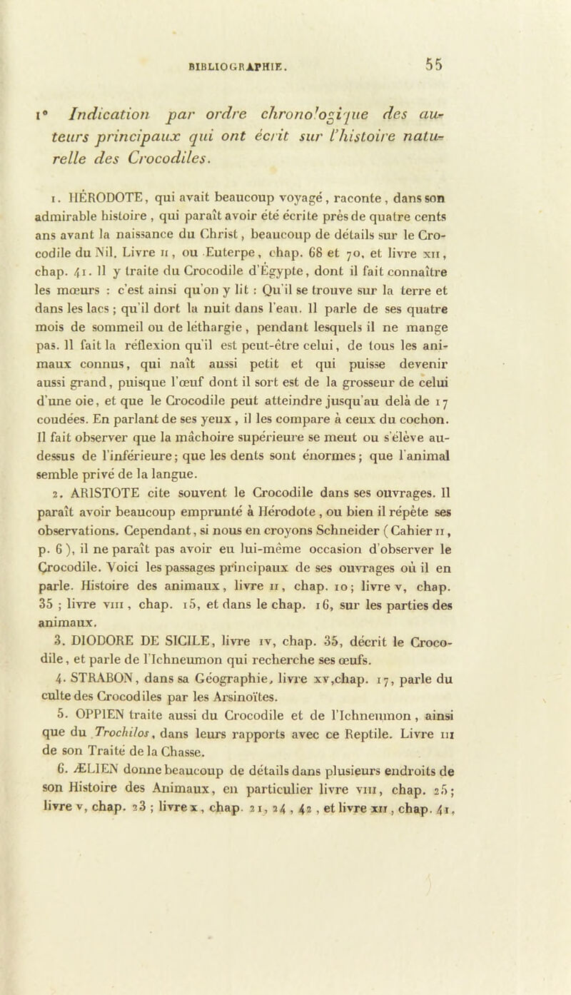 I® Indication par ordre chrono'o^ipie des aur leurs principaux qui ont écrit sur L’histoire natu-r relie des Crocodiles. 1. HÉRODOTE, qui avait beaucoup voyagé, raconte, dans son admirable histoire , qui paraît avoir été écrite près de quatre cents ans avant la naissance du Christ, beaucoup de détails sur le Cro- codile du Nil. Livre n, ou Euterpe, chap. 68 et 70, et livre xii, chap. 41. 11 y traite du Crocodile d’Égypte, dont il fait connaître les mœurs : c’est ainsi qu’on y lit : Qu’il se trouve sur la terre et dans les lacs ; qu’il dort la nuit dans l’eau. 11 parle de ses quatre mois de sommeil ou de léthargie, pendant lesquels il ne mange pas. 11 fait la réflexion qu'il est peut-être celui, de tous les ani- maux connus, qui naît aussi petit et qui puisse devenir aussi grand, puisque l’œuf dont il sort est de la grosseur de celui d’une oie, et que le Crocodile peut atteindre jusqu’au delà de 17 coudées. En parlant de ses yeux, il les compare à ceux du cochon. Il fait observer que la inâchoii'e supérieme se meut ou s’élève au- dessus de l’inférieure ; que les dents sont énormes ; que l’animal semble privé de la langue. 2. ARISTOTE cite souvent le Crocodile dans ses ouvrages. 11 paraît avoir beaucoup emprunté à Hérodote, ou bien il répète ses observations. Cependant, si nous en croyons Schneider ( Cahier ii, p. 6 ), il ne paraît pas avoir eu lui-même occasion d’observer le Crocodile. Voici les passages principaux de ses ouvrages où il en parle. Histoire des animaux, livre ii, chap. 10; livre v, chap. 35 ; livi'e VIII, chap. i5, et dans le chap. 16, sur les parties des animaux. 3. DIODORE DE SICILE, livre iv, chap. 35, décrit le Croco- dile , et parle de l’Ichneumon qui recherche ses œufs. 4. STRABON, dans sa Géographie, livre xv,chap. 17, parle du culte des Crocodiles par les Arsino’ites. 5. OPPIEN traite aussi du Crocodile et de l’ichneumon, ainsi que du Trochilos, dans leurs rapports avec ce Reptile. Livre ni de son Traité de la Chasse. 6. ÆLIEN donne beaucoup de détails dans plusieurs endroits de son Histoire des Animaux, en particulier livre vni, chap. 25; livre V, chap. 2 3 ; livrex, chap. 21, 24 , 42 , et livre xii, chap. 4i,