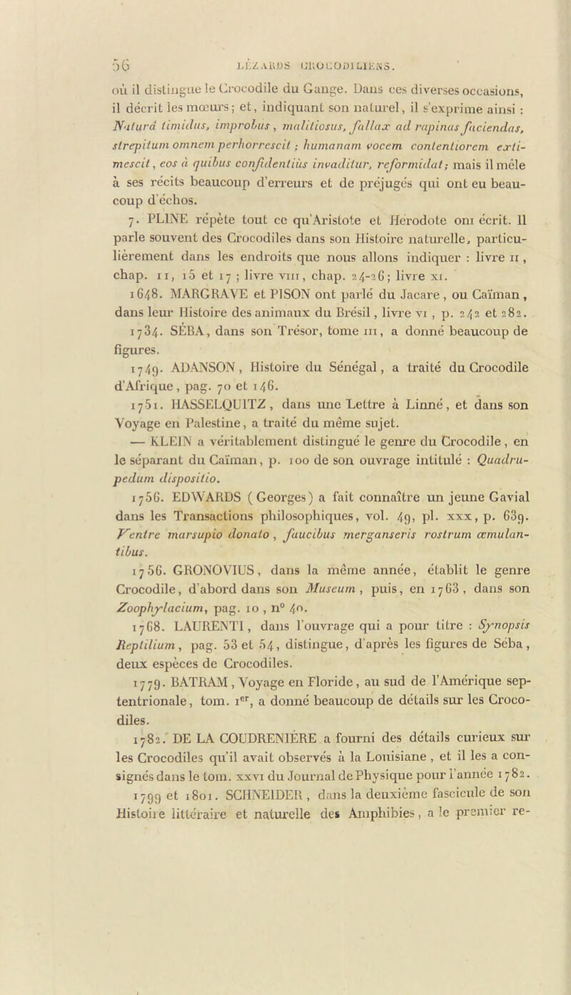 J.KZAUDS CUOCODl LIKNS. ■:)6 où il distingue le Crocodile du Gange. Dans ces diverses occasions, il décrit les mœurs; et, indiquant son naturel, il s’exprime ainsi ; N'iturd iimuhis, improhus , indliliosus, fallax ad rapinas faciendas, slrepitutn omncm perhorrcscil ; humanam vocem conlenliorem exli- mescit, eos à qiiihus conjidenliiis invadilur, reformulât ; mais il mêle à ses récits beaucoup d’erreurs et de préjugés qui ont eu beau- coup d’échos. 7. PLINE répète tout ce qu’Aristote et Hérodote oni écrit. 11 parle souvent des Crocodiles dans son Histoire naturelle, pai’ticu- lièrement dans les endroits que nous allons indiquer : livre ii, chap. Il, 15 et 17 ; livre vin, chap. 24-26; livre xi. 1648. MARGRAVE et PISON ont parlé du Jacare , ou Caïman, dans leur Histoire des animaux du Brésil, livre vi , p. 242 et 282. 1784. SERA, dans son Ti’ésor, tome ni, a donné beaucoup de figures. 1749. AD.\NSON, Histoire du Sénégal, a traité du Crocodile d’Afrique, pag. 70 et 146. 1751. HASSELQUITZ, dans une Lettre à Linné, et dans son Voyage en Palestine, a traité du même sujet. — KLEIN a véritablement distingué le genre du Crocodile, en le séparant du Caïman, p. 100 de son ouvrage intitulé : Quadrii- peduin disposilio. 1766. EDWARDS (Georges) a fait connaître un jeune Gavial dans les Transactions philosophiques, vol. 49, pl. xxx, p. 689. Ventre marsupia doiiato, faucibus merganseris rostrum ccmulan- tibus. 1766. GRONOVIUS, dans la même année, établit le genre Crocodile, d’abord dans son Muséum, puis, en 1768, dans son Voophj'lacium, pag. 10 , n“ 40. 1768. LAURENTl, dans l’ouvrage qui a pour titre : Sj-nopsis Reptilium, pag. 58 et 54, distingue, d’après les figures de Seba, deux espèces de Crocodiles. 1779. BATRAM, Voyage en Floride, au sud de l’Amérique sep- tentrionale, tom. i, a donné beaucoup de détails sur les Croco- diles. 1782.'DE LA COUDRENIÉRE a fourni des détails curieux sm- les Crocodiles qu’il avait observés à la Louisiane , et il les a con- signés dans le tom. XXVI du .Tournai de Physique pour l’année 1782. 1799 et 1801. SCHNEIDER , dans la deuxième fascicule de son Histoiie littéraire et natui’clle des Amphibies, ale premier re-