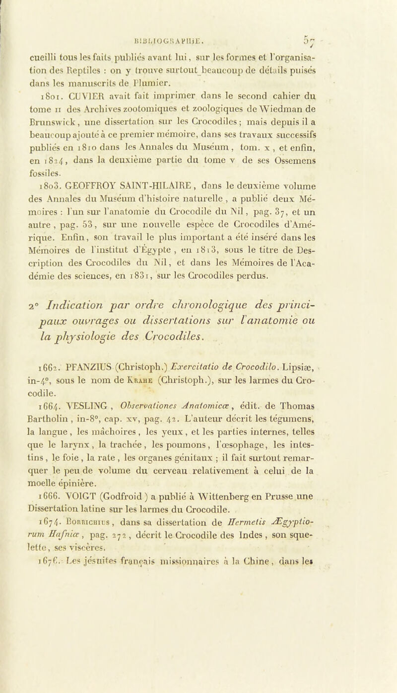 niuuoG!iAi>iiji;. cueilli tous les faits publies avant lui, sur les formes et l’organisa- tion des Reptiles : on y (rouve surtout beaucoup de details puises dans les manuscrits de Plumier. i8oi. CUVIER avait fait imprimer dans le second cahier du tome n des Archives zootomiques et zoologiques deWiedman de Brunswick, une dissertation sur les Crocodiles; mais depuis il a beaucoup ajouté à ce premier mémoire, dans ses travaux successifs publiés en 1810 dans les Annales du Muséum, tom. x , et enfin, en 1824, dans la deuxième partie du tome v de ses Ossemens fossiles. i8o3. GEOFFROY SAlNT-HlLAlRE, dans le deuxième volume des Annales du Muséum d’histoire naturelle , a publié deux Mé- moires : l'un sur l’anatomie du Crocodile du Nil, pag. 87, et un autre, pag. 53, sur une nouvelle espèce de Crocodiles d’Amé- rique. Enfin, son travail le plus important a été inséi'é dans tes Mémoires de l’institut d’Egypte, eu 1813, sous le titre de Des- cription des Crocodiles du Nil, et dans les Mémoires de l’Aca- démie des sciences, en i83i, sur les Crocodiles perdus. 2° Indication par ordre chronologique des princi- paux ouvrages ou dissertations sur lanatoniie ou la physiologie des Crocodiles. 16G2. PFANZIUS (Christoph.) Exercitatio de Crocodilo. Lipsiæ, in-4®, sous le nom de Rrahe (Christoph.), sm les larmes du Cro- codile. 1664. VESLING , Ohservaliones jinaiomicœ, édit, de Thomas Bartholin , in-8°, cap. xv, pag. 42. L’auteur décrit les tégumens, la langue, les mâchoires, les yeux, elles parties internes, telles que le larynx, la trachée, les poumons, l’œsophage, les intes- tins , le foie, la rate , les organes génitaux ; il fait sui-tout remar- quer le peu de volume du cerveau l'elativement à celui de la moelle épinière. iGG6. VOIGT (Godfroid ) a publié à Wittenberg en Prusse une Dissertation latine sur les larmes du Grocodile. iG74- Boruicuics, dans sa dissertation de Hcrmeiis Ægyptio- rum Hafnia, pag. 272 , décrit le Crocodile des Indes, son sque- lette, ses viscères. 1G7G. Les jésuites français missionnaires à la Chine, dans lei