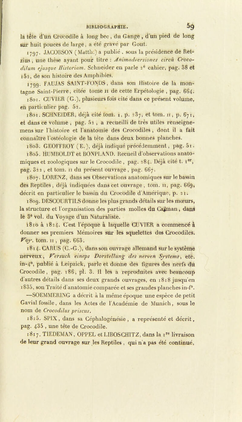 la tête d'un Crocodile à long bec , du Gange , d’un pied de long sur huit pouces de large, a été gravé par Goût. 1797. JACOBSON (Mattii.) a publié , sous la présidence de Ret- zius, une thèse ayant pour litre: ^nimudversiones circà Croco- dUum ejusque lUstoriarn. Schneider en parle 2® cahier, pag. 38 et i52, de son histoire des Amphibies. 1799. FAUJAS SAINT-FONDS, dans son Histoire de la mon- tagne Saint-Pierre, citée tome 11 de cette Erpétologie , pag. 664. 1801. CUVIER (G.), plusieurs fois cité dans ce présent volume, en partitulier pag. 82. 1801. SCHNEIDER, déjà cité lom. i, p. 287, et tom. ii, p. 671, et dans ce volume , pag. 82 , a recueilli de très utiles renseigne- mens sur l'histoire et l’anatomie des Crocodiles, dont il a fait connaître l’ostéologie de la tète dans deux bonnes planches. i8o3. GEOFFROY (E.), déjà indiqué précédemment, pag. 81. 1808. HUMBOLDT et BONPLAND. Recueil d’observations anato- miques et zoologiques sur le Crocodile, pag. 284. Déjà cité t. i*'', pag. 822, et tom. n du présent ouvrage , pag. 667. 1807. LORENZ, dans ses Observations anatomiques sur le bassin des Reptiles, déjà indiquées dans cet ouvrage, tom. n, pag. 6G9, décrit en particulier le bassin du Crocodile d’Amérique, p. 21. 1809. DESCOURTILS donne les plus grands détails sur les mœurs, la structure et l’organisation des parties molles du Gaiman, dans le 3® vol. du Voyage d’rm Naturaliste. 1810 à 1824. C’est l’époque à laquelle CUVIER a commencé à donner ses premiers Mémoires sur les squelettes dos Crocodiles. f^ojr. tom. n , pag. 663. 1814.CARUS (C.-G.), dans son ouvrage allemand sur le système nerveux, F~ersuch eineps Dorslellung des nerven Sj'stems, etc. in-4®, publié à Leipzick, parle et donne des figures des nerfs du Crocodile, pag. 186, pl. 3. Il les a reproduites avec beaucoup d’autres détails dans ses deux grands ouvrages, en 1818 jusqu’en i838, son Traité d’anatomié comparée et ses grandes planches in-f“. —SOEMMERING a décrit à la même époque une espèce de petit Gavial fossile, dans les Actes de l’Académie de Munich, sous le nom de Crocoddus priscus. 1818. SPIX, dans sa Géphalogénésie, a représenté et décrit, pag. 433 , une tète de Crocodile. 1817. TIEDEMAN, OPPEL etLIBOSCHlTZ, dans la i” livraison de leur grand ouvrage sur les Reptiles , qui n'a pas été continué.
