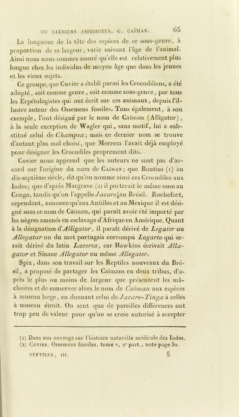 La longueur de la tête des espèces de ce sous-genre, a proportion de sa largeur, varie suivant l’âge de l’animal. Ainsi nous nous sommes assuré qu’elle est relativement plus longue chez les individus de moyen âge que dans les jeunes et les vieux sujets. Ce groupe, que Cuvier a établi parmi les Crocodiliens, a été adopté, soit comme genre , soit comme sous-genre, par tous les Erpétologistes qui ont écrit sur ces animaux, depuis l’il- lustre auteur des Ossemens fossiles. Tous également, à son exemple, l’ont désigné par le nom de Caïman (Alligator), à la seule exception de Wagler qui, sans motif, lui a sub- stitué celui de Champsa ; mais ce dernier nom se trouve d’autant plus mal choisi, que Merrem l’avait déjà employé pour désigner les Crocodiles proprement dits. Cuvier nous apprend que les auteurs ne sont pas d’ac- cord sur l’origine du nom de Caïman; que Bontius (i) au dix-septième siècle, dit qu’on nomme ainsi ces Crocodiles aux Indes; que d’après Margrave (2) il porterait le même nom au Congo, tandis qu’on l’appelle/ûtcûtre^au Brésil. Bochefort, cependant, annonce qu’auxAntilles et au Mexique il est dési- gné sous ce nom de Caïman, qui parait avoir été importé par les nègres amenés en esclavage d’Afrique en Amérique. Quant à la désignation ^Alligator, il paraît dérivé de Legatar ou Allegatar ou du mot portugais corrompu Logarto qui se- rait dérivé du latin Lacerta, car Hawkins écrivait Alla- gator et Sloane Allegator ou même AUegater. Spix, dans son travail sur les Reptiles nouveaux du Bré- sil , a proposé de partager les Caïmans en deux tribus, d’a- près le plus ou moins de largeur que présentent les mâ- choires et de conserver alors le nom de Caïman aux espèces à museau large, en donnant celui de Jacare-Tinga à celles à museau étroit. On sent que de pareilles différences ont trop peu de valeur pour qu’on se croie autorisé à accepter (1) Dans son ouvrage sur l’iiistoire naturelle médicale des Indes. (2) CüviEn. Ossemens fossiles, tome v, 2'part., note page 3o. REPTILES, m. 5