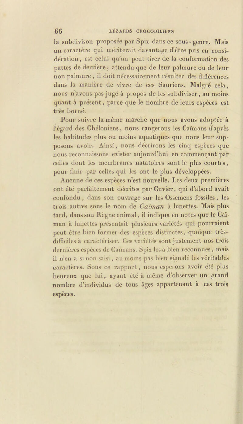 la subdivison proposée par Spix dans ce sous-genre. Mais un caractère qui mériterait davantage d'être pris en consi- dération, est celui qu’on peut tirer de la conformation des pattes de derrière ; attendu que de leur palmure ou de leur non palmure , il doit nécessairement résulter des différences dans la manière de vivre de ces Sauriens. Malré cela, nous n’avons pas jugé à propos de les subdiviser, au moins quant à présent, parce que le nombre de leurs espèces est très borné. Pour suivre la même marche que nous avons adoptée à l’égard des Cliéloniens, nous rangerons les Caïmans d’après les habitudes plus ou moins aquatiques que nous leur sup- posons avoir. Ainsi, nous décrirons les cinq espèces que nous reconnaissons exister aujourd’hui en commençant par celles dont les membranes natatoires sont le plus courtes, pour finir par celles qui les ont le plus développées. Aucune de ces espèces n’est nouvelle. Les deux premières ont été parfaitement décrites par Cuvier, qui d’abord avait confondu, dans son ouvrage sur les Ossemens fossiles, les trois autres sous le nom de Caïman à lunettes. Mais plus tard, dans son Règne animal, il indiqua en notes que le Caï- man à lunettes présentait plusieurs variétés qui pourraient peut-être bien former des espèces distinctes, quoique très- difliciles à caractériser. Ces variétés sont justement nos trois dernières espèces de Caïmans. Spix les a bien reconnues, mais il n’en a si non saisi, au moins pas bien signalé les véritables caractères. Sous ce rapport, nous espérons avoir été plus heureux que lui, ayant été à même d’observer un grand nombre d’individus de tous âges appartenant à ces trois espèces.