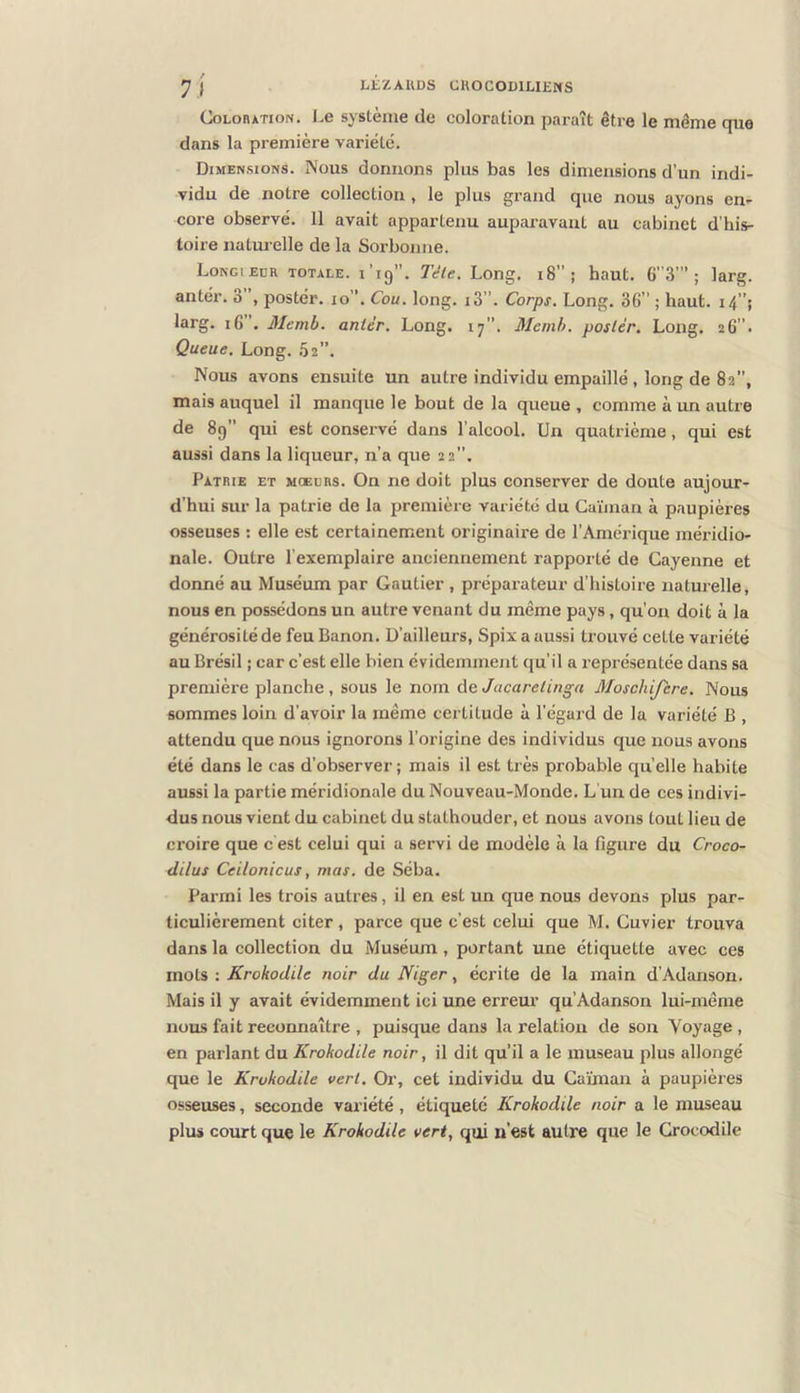 COLOHATION. Le système de coloration paraît être le même que dans la première variété. Dimensions. Nous donnons plus bas les dimensions d’un indi- vidu de notre collection, le plus grand que nous ayons en- core observé. 11 avait appartenu auparavant au cabinet d’his- toire naturelle de la Sorbonne. Longiedr totale. l’ig. Télé. Long. i8; haut. 6”3’” ; larg. antér. 3 postér. lo”. Cou. long. i3”. Corps. Long. 36” ; haut. i4”; larg. i6 . Memb. antér. Long. 17”. Memh. poslér. Long. zG”- Queue. Long. .Sa”, Nous avons ensuite un autre individu empaillé, long de 82”, mais auquel il manque le bout de la queue , comme à un autre de 89” qui est conservé dans l’alcool. Un quatrième, qui est aussi dans la liqueur, n’a que 22”. Patrie et moeühs. On ne doit plus conserver de doute aujour- d’hui sur la patrie de la première variété du Caïman à paupières osseuses : elle est certainement originaire de l’Amérique méridio- nale. Outre l’exemplaire anciennement rapporté de Cayenne et doimé au Muséum par Gautier, préparateur d’histoire naturelle, nous en possédons un autre venant du même pays, qu’on doit à la générosité de feu Banon, D’ailleurs, Spix a aussi trouvé cette variété au Brésil ; car c’est elle bien évidemment qu’il a représentée dans sa première planche, sous le nom de Jacarelinga Moschifere. Nous sommes loin d’avoir la même certitude à l’égard de la variété B , attendu que nous ignorons l’origine des individus que nous avons été dans le cas d’observer ; mais il est très probable quelle habite aussi la partie méridionale du Nouveau-Monde. L un de ces indivi- dus nous vient du cabinet du stathouder, et nous avons tout lieu de croire que c est celui qui a servi de modèle à la figure du Croco- diius Ceilonicus, mas. de Séba. Parmi les trois autres, il en est un que nous devons plus par- ticulièrement citer, parce que c’est celui que M. Cuvier trouva dans la collection du Muséum, portant une étiquette avec ces mots : Krokodile noir du Niger, écrite de la main d’Adanson. Mais il y avait évidemment ici une erreur qu’Adanson lui-même nous fait reconnaître , puisque dans la relation de son Voyage , en parlant du Krokodile noir, il dit qu’il a le museau plus allongé que le Krokodile vert. Or, cet individu du Caïman à paupières osseuses, seconde variété, étiqueté Krokodile noir a le museau plus court que le Krokodile vert, qui n’est autre que le Crocodile