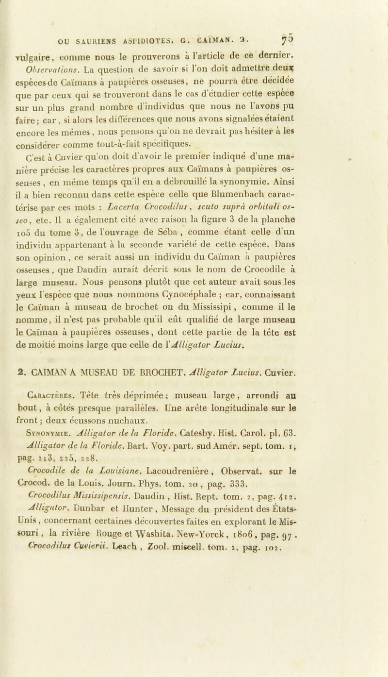 Tulgaire, comme nous le prouverons à l’article de ce dernier. Ohservations. La question de savoir si I on doit admettre deux espèces do Caïmans à paupières osseuses, ne pourra etre décidée que par ceux qui se trouveront dans le cas d’étudier cette espèce sur un plus grand nombre d’individus que nous ne l’avons pu faire ; car, si alors les différences que nous avons signalées étaient encore les memes, nous pensons qu'oii ne devrait pas hésiter à les considérer comme tout-a-fait spécifiques. C’est à Cuvier qu’on doit d’avoir le premier indiqué d’une ma- nière précise les caractères propres aux Caïmans à paupières os- seuses , en même temps qu’il en a débrouillé la synonymie. Ainsi il a bien reconnu dans cette espèce celle que Blumenbach carac- térise par ces mots : Laceria Crocodilus, sculo suprà orbilali os- seo, etc. 11 a également cité avec raison la figure 3 delà planche io5 du tome o, de l’ouvrage de Séba , comme étant celle d’un individu appartenant à la seconde variété de cette espèce. Dans son opinion, ce serait aussi un individu du Caïman à paupières osseuses, que Daudin aurait décrit sous le nom de Crocodile à large museau. Nous pensons plutôt que cet auteur avait sous les yeux l’espèce que nous nommons Cynocéphale ; car, connaissant le Caïman à museau de brochet ou du Mississipi, comme il le nomme, il n’est pas probable qu’il eût qualifié de large museau le Caïman à paupières osseuses, dont cette partie de la tête est de moitié moins large que celle de \Alligator Lucius. 2. CAÏMAN A MUSEAU DE BROCHET. Alligator Lucius. Cuvier. Caractères. Tête très déprimée ; museau large, arrondi au bout, à côtés presque parallèles. Une arête longitudinale sur le front ; deux écussons nuchaux. SrwoNTJiiE. Alligator de la Floride, Catesby. Hist. Carol. pl. G3. Alligator de la Floride. Bart. Voy. part, sud Amér. sept. tom. i, pag. 2i3, 225, 228. Crocodile de la Louisiane. Lacoudrenière, Observât, sur le Crocod. de la Louis. Journ. Phys. tom. 20, pag. 333. Crocodilus Mississipensis. Daudin , Hist. Rept. tom. 2, pag. 412- Alligator. Bunbar et Ilunter , Message du président des États- Unis , concernant certaines découvertes faites en explorant le Mis- souri, la rivière Rouge et Washita. New-Yorck, 1806, pag. gy. Crocodilus Cuvierii. Learh , Zool. miscell. tom. 2, pag. 102.